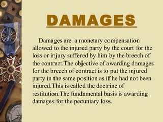 DAMAGES
Damages are a monetary compensation
allowed to the injured party by the court for the
loss or injury suffered by him by the breech of
the contract.The objective of awarding damages
for the breech of contract is to put the injured
party in the same position as if he had not been
injured.This is called the doctrine of
restitution.The fundamental basis is awarding
damages for the pecuniary loss.
 