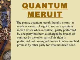 QUANTUM
MERUIT
The phrase quantum meruit literally means ‘as
much as earned’.A right to sue on a quantum
meruit arises when a contract, partly performed
by one party,has been discharged by breach of
contract by the other party.This right is
performed not on original contract but on implied
promise by other party for what has been done.
 