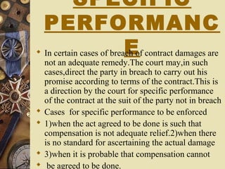 SPECIFIC
PERFORMANC
E In certain cases of breach of contract damages are
not an adequate remedy.The court may,in such
cases,direct the party in breach to carry out his
promise according to terms of the contract.This is
a direction by the court for specific performance
of the contract at the suit of the party not in breach
 Cases for specific performance to be enforced
 1)when the act agreed to be done is such that
compensation is not adequate relief.2)when there
is no standard for ascertaining the actual damage
 3)when it is probable that compensation cannot
 be agreed to be done.
 
