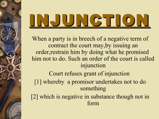 INJUNCTIONINJUNCTION
When a party is in breech of a negative term of
contract the court may,by issuing an
order,restrain him by doing what he promised
him not to do. Such an order of the court is called
injunction
Court refuses grant of injunction
[1] whereby a promisor undertakes not to do
something
[2] which is negative in substance though not in
form
 