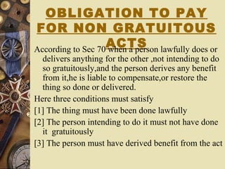 OBLIGATION TO PAY
FOR NON GRATUITOUS
ACTSAccording to Sec 70 when a person lawfully does or
delivers anything for the other ,not intending to do
so gratuitously,and the person derives any benefit
from it,he is liable to compensate,or restore the
thing so done or delivered.
Here three conditions must satisfy
[1] The thing must have been done lawfully
[2] The person intending to do it must not have done
it gratuitously
[3] The person must have derived benefit from the act
 