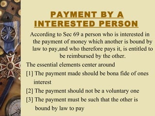 PAYMENT BY A
INTERESTED PERSON
According to Sec 69 a person who is interested in
the payment of money which another is bound by
law to pay,and who therefore pays it, is entitled to
be reimbursed by the other.
The essential elements center around
[1] The payment made should be bona fide of ones
interest
[2] The payment should not be a voluntary one
[3] The payment must be such that the other is
bound by law to pay
 