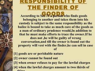 RESPONSIBILITY OF
THE FINDER OF
GOODSAccording to Sec 71 a person who finds goods
belonging to another and takes them into his
custody is subject to the same responsibility as the
bailee is bound to take as much care of the goods as
a man of ordinary prudence would,In addition to
that he must make efforts to trace the owner.If he
does not ,he will be guilty of wrong
conversation,and till the owner is found out the
property will vest with the finder,he can sell in case
of
[1] goods are or perishable nature
[2] owner cannot be found out
[3] when owner refuses to pay for the lawful charges
[4] when the lawful charges amount to two thirds of
 