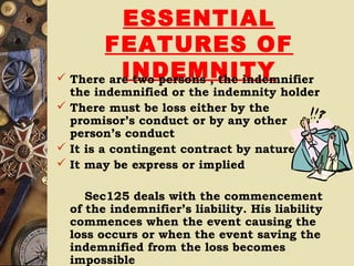 ESSENTIAL
FEATURES OF
INDEMNITY There are two persons , the indemnifier
the indemnified or the indemnity holder
 There must be loss either by the
promisor’s conduct or by any other
person’s conduct
 It is a contingent contract by nature
 It may be express or implied
Sec125 deals with the commencement
of the indemnifier’s liability. His liability
commences when the event causing the
loss occurs or when the event saving the
indemnified from the loss becomes
impossible
 