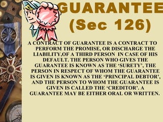 GUARANTEE
(Sec 126)
A CONTRACT OF GUARANTEE IS A CONTRACT TO
PERFORM THE PROMISE, OR DISCHARGE THE
LIABILITY,OF A THIRD PERSON IN CASE OF HIS
DEFAULT. THE PERSON WHO GIVES THE
GUARANTEE IS KNOWN AS THE ‘SURETY’, THE
PERSON IN RESPECT OF WHOM THE GUARANTEE
IS GIVEN IS KNOWN AS THE ‘PRINCIPAL DEBTOR’,
AND THE PERSON TO WHOM THE GUARANTEE IS
GIVEN IS CALLED THE ‘CREDITOR’. A
GUARANTEE MAY BE EITHER ORAL OR WRITTEN.
 