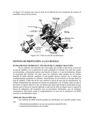 La figura 14.3 muestra una vista en corte de un diferencial con el propósito de conocer el
ensamble correcto de las piezas.
Figura 14.3: Vista en corte de un diferencial
SISTEMA DE PROPULSIÓN A LAS 4 RUEDAS
FUNDAMENTOS TEÓRICOS Y TÉCNICOS DE LA DOBLE TRACCIÓN
En un vehículo convencional, son 2 las ruedas que reciben el par motor a través de
la caja de cambios y en su aplicación al suelo propulsan el vehículo. Las otras dos ruedas
son arrastradas y únicamente ejercen otra función al frenar, o si son las delanteras, dirigen
la trayectoria del vehículo. En otros casos los vehículos están dotados de un sistema
llamado de doble tracción, mediante el cual pueden hacerse motrices las 4 ruedas que
simultáneamente propulsan el vehículo. Generalmente el movimiento es llevado desde la
caja de cambios a cada uno de los ejes motrices a través de una caja de transferencia. La
ventaja fundamental que presenta un sistema de propulsión a las 4 ruedas radica en que el
par motor se reparte entre los 2 ejes, de manera que cada rueda recibe la cuarta parte, lo que
permite que la fuerza de tracción aplicada a cada una de ellas no llegue nunca a superar la
fuerza de adherencia del neumático aun en pavimentos deslizantes, casi en cualquier
circunstancia. Del mismo modo el comportamiento en curva de un automóvil con doble
tracción es sensiblemente mejor.
TIPOS DE TRACCIÓN 4X4
Los sistemas de doble tracción pueden ser clasificados en 2 grandes grupos como
son:
- Transmisión permanente a un eje con conexión manual del otro.
- Transmisión permanente a las 4 ruedas
 