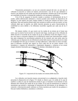 Transmisión permanente a un eje con conexión manual del otro: en este tipo de
vehículos la tracción se realiza de manera convencional a uno de los ejes (delantero o
trasero), que dispone de este modo una tracción permanente, mientras que el otro eje puede
ser conectado en tracción a voluntad del conductor o de una manera automática.
Con el fin de asegurar la tracción cuando se produce el deslizamiento de las 4
ruedas, ambos diferenciales (delantero y trasero) pueden estar dotados de dispositivos de
bloqueo, lo cual supone una gran ventaja cuando se circula por caminos de tierra o piso
deslizante. Para una marcha normal sobre una carretera se utiliza un solo eje motriz, en este
vehículo dado que la marcha con doble tracción presenta un grave inconveniente de
estabilidad en curva debido a los diferentes recorridos seguidos por cada una de las 4
ruedas.
De manera similar a lo que ocurre con las ruedas de un mismo eje al trazar una
curva, que la exterior ha de recorrer un trayecto más largo, sucede que en los vehículos de
doble tracción el recorrido de las ruedas de un eje es diferente al del otro (figura 15.1) y,
por esta causa es necesario disponer de un diferencial central que interconexiones ambos
ejes para compensar los movimientos giratorios de los mismos, por esta razón, para los
vehículos que no disponen de este diferencial central debe tenerse la precaución de no rodar
en modalidad 4x4 más que en terrenos con baja adherencia, sobre todo en zonas curvadas,
pues el diferente recorrido que siguen en curva cada uno de los trenes somete a los
neumáticos y órganos de transmisión a importantes desgastes y esfuerzos al no existir
ningún elemento intermedio que compense las distintas velocidades de los ejes.
Figura 15.1: trayectoria de las ruedas con sistema doble tracción
Los vehículos con tracción trasera convencional en su adaptación a tracción total,
presentan la disposición de la figura 15.2 donde se observa que a la salida de la caja de
cambios se ubica la caja de transferencia desde la que se transmite el movimiento al tren
delantero del vehículo por medio de un eje cardan. En la caja de transferencia se instala el
mecanismo que permite o interrumpe la transmisión del movimiento al eje delantero. La
conexión o desconexión puede realizarse en forma mecánica por medio de una palanca o
bien por medios hidráulicos, neumáticos o eléctricos.
 
