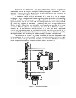 Transmisión 4X4 permanente: a este grupo pertenecen los vehículos equipados con
una tracción integral permanente, con repartición proporcional del par motor a los trenes
delantero y trasero, que realiza generalmente un diferencial central que compensa las
diferencias de velocidad de los 2 ejes en curva.
El diferencial central recibe el movimiento de la salida de la caja de cambios,
enviándolo a su vez a ambos trenes. Cuando aparecen perdidas de tracción, el diferencial se
puede bloquear bien mecánicamente o por medios eléctricos. En otras aplicaciones es de
tipo autoblocante; pero en estos casos cada uno de los planetarios se une al correspondiente
eje cardán para transmitir el par motor a cada uno de los trenes. El funcionamiento es
idéntico al de los diferenciales convencionales. Las diferencias de velocidad de los trenes
de tracción delantera y trasera son compensadas por medio de un diferencial central. La
mecánica 4 X 4 con diferencial central repartidor es la única que puede considerarse
tracción total permanente ya que no es necesario ni posible ni posible en la mayoría de los
modelos anular la tracción en uno de los ejes. En cualquier caso el diferencial central se
ubica generalmente en la misma caja de cambios y adopta diferentes configuraciones.
Frecuentemente se recurre a un reparto asimétrico del par entre los ejes con más
porcentaje para el eje motriz considerado básico el que puede ser delantero o trasero según
sea el caso. Esto se consigue al variar el diámetro a los planetarios del diferencial central,
que se conoce como diferencial asimétrico como lo muestra la figura 15.5.
Figura 15.5: Sistema Planetario
 