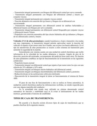 - Transmisión integral permanente con bloqueo del diferencial central por servo comando.
- Transmisión integral permanente con bloqueo del diferencial central y trasero por
conjunto viscoso.
- Transmisión integral permanente por conjunto viscoso central.
- Tracción delantera con conexión del eje trasero y bloqueo de su diferencial con
servocomando.
- Transmisión integral permanente con diferencial central de satélites helicoidales y
diferencial trasero con bloqueo por servo comando.
- Transmisión integral permanente con diferencial central bloqueable por conjunto viscoso
y diferencial trasero Torsen.
- Propulsión con conexión automática del tipo electro hidráulica del eje delantero y bloqueo
de los diferenciales central y trasero.
Vehículos 4 X 4 de altas prestaciones: cuando la potencia y el par a transmitir a las ruedas
son muy importantes, la transmisión integral permite aprovechar mejor la tracción del
vehículo al repartir el par motor entre las 4 ruedas, aun en piso con buena adherencia. En el
tipo de automóviles de altas prestaciones se recurre a estos sistemas de transmisión para
aumentar la seguridad de la marcha.
Generalmente este sistema cuenta con una unidad de control electrónica que recibe
información de la velocidad de las ruedas delanteras y traseras, Angulo de giro de la
dirección, posición del acelerador, accionamiento del pedal de freno entre otros. En función
de estos parámetros establece un tipo de funcionamiento de la transmisión en las siguientes
condiciones:
- Propulsión trasera normal
- Transmisión integral con diferencial central que reparte el par motor entre los ejes con una
relación de 35% adelante y 65% atrás.
- Transmisión integral con bloqueo electro hidráulico del diferencial central.
- Transmisión integral con bloqueo electrohidraúlico del diferencial central y posterior.
- Reducción de par en las aceleraciones sobre piso deslizante.
- Desconexión de la transmisión integral al entrar en funcionamiento el sistema de frenos
ABS.
El paso de una fase de funcionamiento a otra se realiza en forma automática, la
unidad de control electrónica analiza las informaciones recibidas, no siendo requerida para
este caso alguna maniobra del conductor.
En la actualidad esta siendo muy utilizado un sistema denominado control
automático de tracción y estabilidad cuya es la evitar el deslizamiento de las ruedas
motrices, garantizando el máximo de estabilidad.
TIPOS DE CAJA DE TRANSFERENCIA
De acuerdo a lo descrito existen diversos tipos de cajas de transferencia que se
pueden clasificar de la siguiente manera:
 