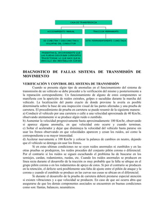 DIAGNOSTICO DE FALLAS SISTEMA DE TRANSMISIÓN DE
MOVIMIENTO
VERIFICACIÓN Y CONTROL DEL SISTEMA DE TRANSMISIÓN
Cuando se presenta algún tipo de anomalías en el funcionamiento del sistema de
transmisión de un vehículo se debe proceder a la verificación del mismo y posteriormente a
la reparación correspondiente. Un funcionamiento de alguno de estos componentes se
manifiesta con la aparición de ruidos extraños, golpes o sacudidas durante la marcha del
vehículo. La localización del punto exacto de donde proviene la avería es posible
determinarla sobre la base de una inspección visual de las partes afectadas y una prueba de
carretera. El procedimiento de prueba en carretera se puede resumir de la siguiente manera:
a) Conducir el vehículo por una carretera o calle a una velocidad aproximada de 40 Km/hr,
observando atentamente si se produce algún ruido o zumbido.
b) Aumentar la velocidad progresivamente hasta aproximadamente 100 Km/hr, observando
si aparece alguna anomalía, en que velocidad esto ocurre y cuando terminan.
c) Soltar el acelerador y dejar que disminuya la velocidad del vehículo hasta pararse sin
usar los frenos observando en que velocidades aparecen y cesan los ruidos, así como la
correspondiente a su mayor intensidad.
d) Acelerar nuevamente a 100 Km/hr y colocar la palanca de cambios en neutro, dejando
que el vehículo se detenga sin usar los frenos.
Si en estas ultimas condiciones no se oyen ruidos anormales ni zumbidos y en las
otras pruebas se produjeron, los ruidos proceden del conjunto piñón corona o diferencial.
Por el contrario si los ruidos se siguen escuchando el problema ha de buscarse en los
semiejes, cardan, rodamientos, ruedas, etc. Cuando los ruidos anormales se producen en
línea recta durante el desarrollo de la tracción es muy probable que la falla se ubique en el
grupo piñón corona o en los rodamientos de apoyo de estos. Si por el contrario se producen
en la retención, el defecto será posiblemente una falta de ajuste entre el piñón de ataque y la
corona y cuando el zumbido se produce en las curvas sus cusas se ubican en el diferencial.
Si durante el desarrollo de la prueba de carretera deberá prestarse especial atención
si existen vibraciones y a que velocidad se producen. En caso de que así ocurra abra que
asegurarse de que los demás componentes asociados se encuentren en buenas condiciones
como son: llantas, balanceo, neumáticos.
 