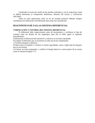 Localizada la avería por medio de las pruebas realizadas y con la inspección visual
se deberá desmontar el componente defectuoso, desarme del mismo y verificación
individual.
Tanto en estas operaciones como en las de montaje posterior deberán siempre
considerarse las indicaciones del fabricante para cada caso en particular.
DIAGNÓSTICO DE FALLAS SISTEMA DIFERENCIAL
VERIFICACIÓN Y CONTROL DEL SISTEMA DIFERENCIAL
El diferencial debe inspeccionarse antes de desmontarse y verificarse el tipo de
contacto entre los dientes de sus engranajes, para ello se debe seguir el siguiente
procedimiento:
a) Desmontar el diferencial del automóvil y colocarse en un banco apropiado.
b) Limpiar el lubricante que se encuentra en cada uno de los componentes.
c) Verificar desgaste y deterioro
d) Hacer girar el conjunto y verificar si existen rugosidades, rayas o algún tipo de desgaste
que no sea normal.
e) Colocar un reloj comparador y verificar el huelgo lateral en varios puntos de la corona
como lo muestra la figura 17.1.
 