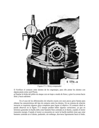 Figura 17.1: Reloj comparador
f) Verificar el contacto entre dientes de los engranajes, para ello pintar los dientes con
alguna pasta como azul Prusia.
g) Sujetar la brida del piñón de ataque con un trapo a modo de freno y girar la corona hacia
atrás y hacia adelante.
En el caso de los diferenciales de relación exacta con unos pocos giros bastan para
obtener las características del tipo de contacto entre los dientes. En un sistema de relación
inexacta se requieren algunos giros completos para lograr el objetivo. El contacto ideal se
puede observar en la figura 17.2 aunque pueden haber algunas variaciones, ya que en
términos generales la huella debe estar bastante bien centrada en el diente, cuando el motor
transmite energía. Cuando el motor se encuentra en vacío la huella también tiene que estar
bastante centrada en el diente, pudiendo, sin embargo, desviarse ligeramente hacia el dedo.
 