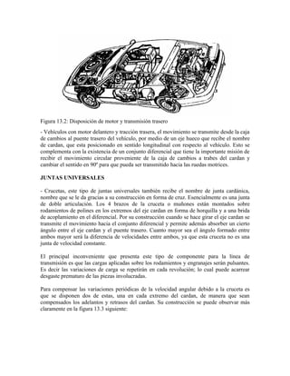 Figura 13.2: Disposición de motor y transmisión trasero
- Vehículos con motor delantero y tracción trasera, el movimiento se transmite desde la caja
de cambios al puente trasero del vehículo, por medio de un eje hueco que recibe el nombre
de cardan, que esta posicionado en sentido longitudinal con respecto al vehículo. Esto se
complementa con la existencia de un conjunto diferencial que tiene la importante misión de
recibir el movimiento circular proveniente de la caja de cambios a trabes del cardan y
cambiar el sentido en 90º para que pueda ser transmitido hacia las ruedas motrices.
JUNTAS UNIVERSALES
- Crucetas, este tipo de juntas universales también recibe el nombre de junta cardánica,
nombre que se le da gracias a su construcción en forma de cruz. Esencialmente es una junta
de doble articulación. Los 4 brazos de la cruceta o muñones están montados sobre
rodamientos de polines en los extremos del eje cardan en forma de horquilla y a una brida
de acoplamiento en el diferencial. Por su construcción cuando se hace girar el eje cardan se
transmite el movimiento hacia el conjunto diferencial y permite además absorber un cierto
ángulo entre el eje cardan y el puente trasero. Cuanto mayor sea el ángulo formado entre
ambos mayor será la diferencia de velocidades entre ambos, ya que esta cruceta no es una
junta de velocidad constante.
El principal inconveniente que presenta este tipo de componente para la línea de
transmisión es que las cargas aplicadas sobre los rodamientos y engranajes serán pulsantes.
Es decir las variaciones de carga se repetirán en cada revolución; lo cual puede acarrear
desgaste prematuro de las piezas involucradas.
Para compensar las variaciones periódicas de la velocidad angular debido a la cruceta es
que se disponen dos de estas, una en cada extremo del cardan, de manera que sean
compensados los adelantos y retrasos del cardan. Su construcción se puede observar más
claramente en la figura 13.3 siguiente:
 