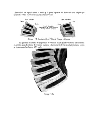 Debe existir un espacio entre la huella y la parte superior del diente sin que tengan que
apreciarse líneas indicadoras de presiones elevadas.
Figura 17.2: Contacto ideal Piñón de Ataque – Corona
En general, el sistema de engranajes de relación exacta puede tener una relación más
excéntrica que el sistema de relación inexacta y funcionar todavía satisfactoriamente según
se observan en las figuras 17.3 a y b.
Figura 17.3 a
 