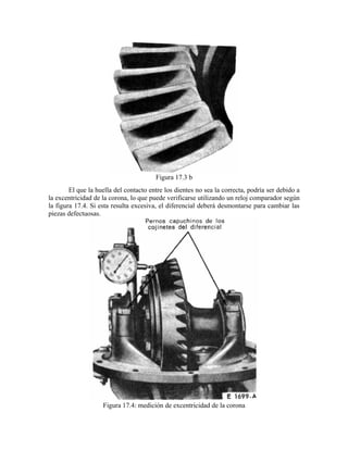 Figura 17.3 b
El que la huella del contacto entre los dientes no sea la correcta, podría ser debido a
la excentricidad de la corona, lo que puede verificarse utilizando un reloj comparador según
la figura 17.4. Si esta resulta excesiva, el diferencial deberá desmontarse para cambiar las
piezas defectuosas.
Figura 17.4: medición de excentricidad de la corona
 