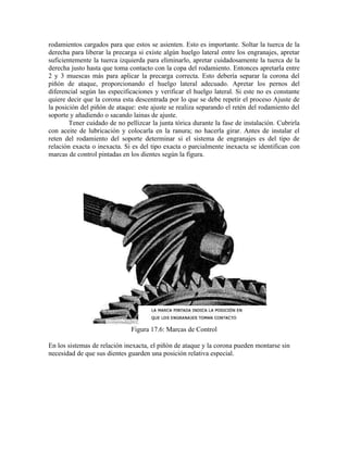 rodamientos cargados para que estos se asienten. Esto es importante. Soltar la tuerca de la
derecha para liberar la precarga si existe algún huelgo lateral entre los engranajes, apretar
suficientemente la tuerca izquierda para eliminarlo, apretar cuidadosamente la tuerca de la
derecha justo hasta que toma contacto con la copa del rodamiento. Entonces apretarla entre
2 y 3 muescas más para aplicar la precarga correcta. Esto debería separar la corona del
piñón de ataque, proporcionando el huelgo lateral adecuado. Apretar los pernos del
diferencial según las especificaciones y verificar el huelgo lateral. Si este no es constante
quiere decir que la corona esta descentrada por lo que se debe repetir el proceso Ajuste de
la posición del piñón de ataque: este ajuste se realiza separando el retén del rodamiento del
soporte y añadiendo o sacando lainas de ajuste.
Tener cuidado de no pellizcar la junta tórica durante la fase de instalación. Cubrirla
con aceite de lubricación y colocarla en la ranura; no hacerla girar. Antes de instalar el
reten del rodamiento del soporte determinar si el sistema de engranajes es del tipo de
relación exacta o inexacta. Si es del tipo exacta o parcialmente inexacta se identifican con
marcas de control pintadas en los dientes según la figura.
Figura 17.6: Marcas de Control
En los sistemas de relación inexacta, el piñón de ataque y la corona pueden montarse sin
necesidad de que sus dientes guarden una posición relativa especial.
 