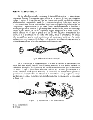 JUNTAS HOMOCINÉTICAS
En los vehículos equipados con sistema de transmisión delantera y en algunos casos
trasera que disponen de suspensión independiente se encuentran ciertos componentes que
reciben el nombre de homocinéticas. Estas son capaces de transmitir movimiento uniforme
a lo largo del eje y en cualquier condición, el movimiento oscilante de la rueda y según sea
el caso la orientación de esta, aumentando el ángulo de trabajo y disminuyendo peso y nº de
componentes. La principal función que deben cumplir estos componentes es transmitir el
mismo giro que hayan recibido, lo que no es posible obtener con las juntas universales tipo
cruceta o junta elástica, en las que se produce un giro a impulsos de la rueda cuando el
ángulo formado por los ejes es grande. Uno de los tipos de juntas homocinéticas más
utilizados es la constituida por dos juntas tipo cardan, donde el giro alterado por una de
ellas es rectificado por la otra transmitiéndose así una rotación uniforme a las ruedas
cualquiera sea su orientación. En la figura 13.5 se muestra la configuración que presenta la
homocinética empleada en los sistemas de transmisión automotriz.
Figura 13.5: homocinética automotriz
En el extremo que se introduce dentro de la caja de cambios se suele colocar una
unión deslizante trípode conocida con el nombre de triceta, la que permite absorber las
variaciones de longitud que se producen por los movimientos oscilantes y de orientación de
las ruedas. El tipo de junta triceta deslizante, consiste en 3 rodillos, que se alojan en 3
ranuras cilíndricas donde pueden deslizarse. Un extremo de esta pieza tiene un eje estriado
que se inserta en el planetario del diferencial, el otro extremo se aloja el palier o semieje
que también es estriado formándose una junta homocinética deslizante como se muestra en
la figura 13.6.
Figura 13.6: construcción de una homocinética
1: Eje homocinética
2: Triceta
 