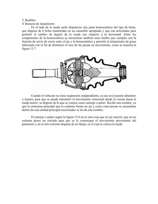 3: Rodillos
4: Ranuras de alojamiento
En el lado de la rueda suele disponerse una junta homocinética del tipo de bolas,
que dispone de 6 bolas mantenidas en un canastillo apropiado y que son articuladas para
permitir el cambio de ángulo de la rueda con respecto a la horizontal. Entre los
componentes de la homocinética se encuentran también unos fuelles que cumplen con la
función de servir de cierre entre el eje y la homocinética y permitir el alojamiento de grasa
lubricante con el fin de disminuir el roce de las piezas en movimiento, como lo muestra la
figura 13.7.
Cuando el vehículo no tiene suspensión independiente, ya sea en el puente delantero
o trasero, para que se pueda transmitir el movimiento rotacional desde la corona hasta la
rueda motriz, se dispone de lo que se conoce como semieje o palier. Recibe este nombre, ya
que la estructura principal que lo contiene forma un eje y como estas piezas se encuentran
dentro de esta unidad principal seccionadas se les da este nombre.
El semieje o palier según la figura 13.8 no es otra cosa que un eje macizo, que en un
extremo posee un estriado para que se le comunique el movimiento proveniente del
planetario y en el otro extremo dispone de un flanje, en el cual se coloca la rueda
 