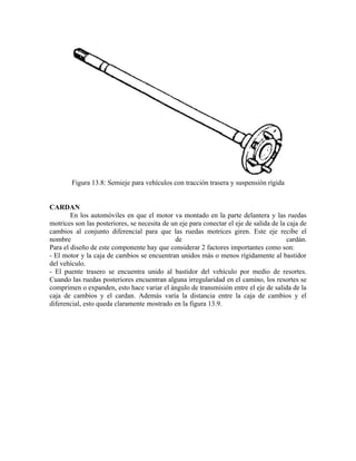 Figura 13.8: Semieje para vehículos con tracción trasera y suspensión rígida
CARDAN
En los automóviles en que el motor va montado en la parte delantera y las ruedas
motrices son las posteriores, se necesita de un eje para conectar el eje de salida de la caja de
cambios al conjunto diferencial para que las ruedas motrices giren. Este eje recibe el
nombre de cardán.
Para el diseño de este componente hay que considerar 2 factores importantes como son:
- El motor y la caja de cambios se encuentran unidos más o menos rígidamente al bastidor
del vehículo.
- El puente trasero se encuentra unido al bastidor del vehículo por medio de resortes.
Cuando las ruedas posteriores encuentran alguna irregularidad en el camino, los resortes se
comprimen o expanden, esto hace variar el ángulo de transmisión entre el eje de salida de la
caja de cambios y el cardan. Además varía la distancia entre la caja de cambios y el
diferencial, esto queda claramente mostrado en la figura 13.9.
 