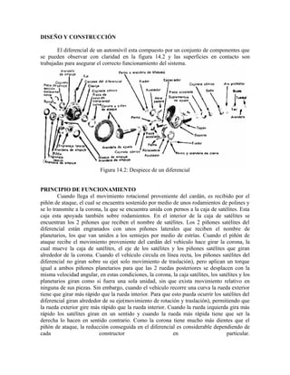 DISEÑO Y CONSTRUCCIÓN
El diferencial de un automóvil esta compuesto por un conjunto de componentes que
se pueden observar con claridad en la figura 14.2 y las superficies en contacto son
trabajadas para asegurar el correcto funcionamiento del sistema.
Figura 14.2: Despiece de un diferencial
PRINCIPIO DE FUNCIONAMIENTO
Cuando llega el movimiento rotacional proveniente del cardán, es recibido por el
piñón de ataque, el cual se encuentra sostenido por medio de unos rodamientos de polines y
se lo transmite a la corona, la que se encuentra unida con pernos a la caja de satélites. Esta
caja esta apoyada también sobre rodamientos. En el interior de la caja de satélites se
encuentran los 2 piñones que reciben el nombre de satélites. Los 2 piñones satélites del
diferencial están engranados con unos piñones laterales que reciben el nombre de
planetarios, los que van unidos a los semiejes por medio de estrías. Cuando el piñón de
ataque recibe el movimiento proveniente del cardán del vehículo hace girar la corona, la
cual mueve la caja de satélites, el eje de los satélites y los piñones satélites que giran
alrededor de la corona. Cuando el vehículo circula en línea recta, los piñones satélites del
diferencial no giran sobre su eje( solo movimiento de traslación), pero aplican un torque
igual a ambos piñones planetarios para que las 2 ruedas posteriores se desplacen con la
misma velocidad angular, en estas condiciones, la corona, la caja satélites, los satélites y los
planetarios giran como si fuera una sola unidad, sin que exista movimiento relativo en
ninguna de sus piezas. Sin embargo, cuando el vehículo recorre una curva la rueda exterior
tiene que girar más rápido que la rueda interior. Para que esto pueda ocurrir los satélites del
diferencial giran alrededor de su eje(movimiento de rotación y traslación), permitiendo que
la rueda exterior gire más rápido que la rueda interior. Cuando la rueda izquierda gira más
rápido los satélites giran en un sentido y cuando la rueda más rápida tiene que ser la
derecha lo hacen en sentido contrario. Como la corona tiene mucho más dientes que el
piñón de ataque, la reducción conseguida en el diferencial es considerable dependiendo de
cada constructor en particular.
 