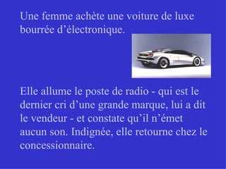 Une femme achète une voiture de luxe bourrée d’électronique. Elle allume le poste de radio - qui est le dernier cri d’une grande marque, lui a dit le vendeur - et constate qu’il n’émet aucun son. Indignée, elle retourne chez le concessionnaire. 