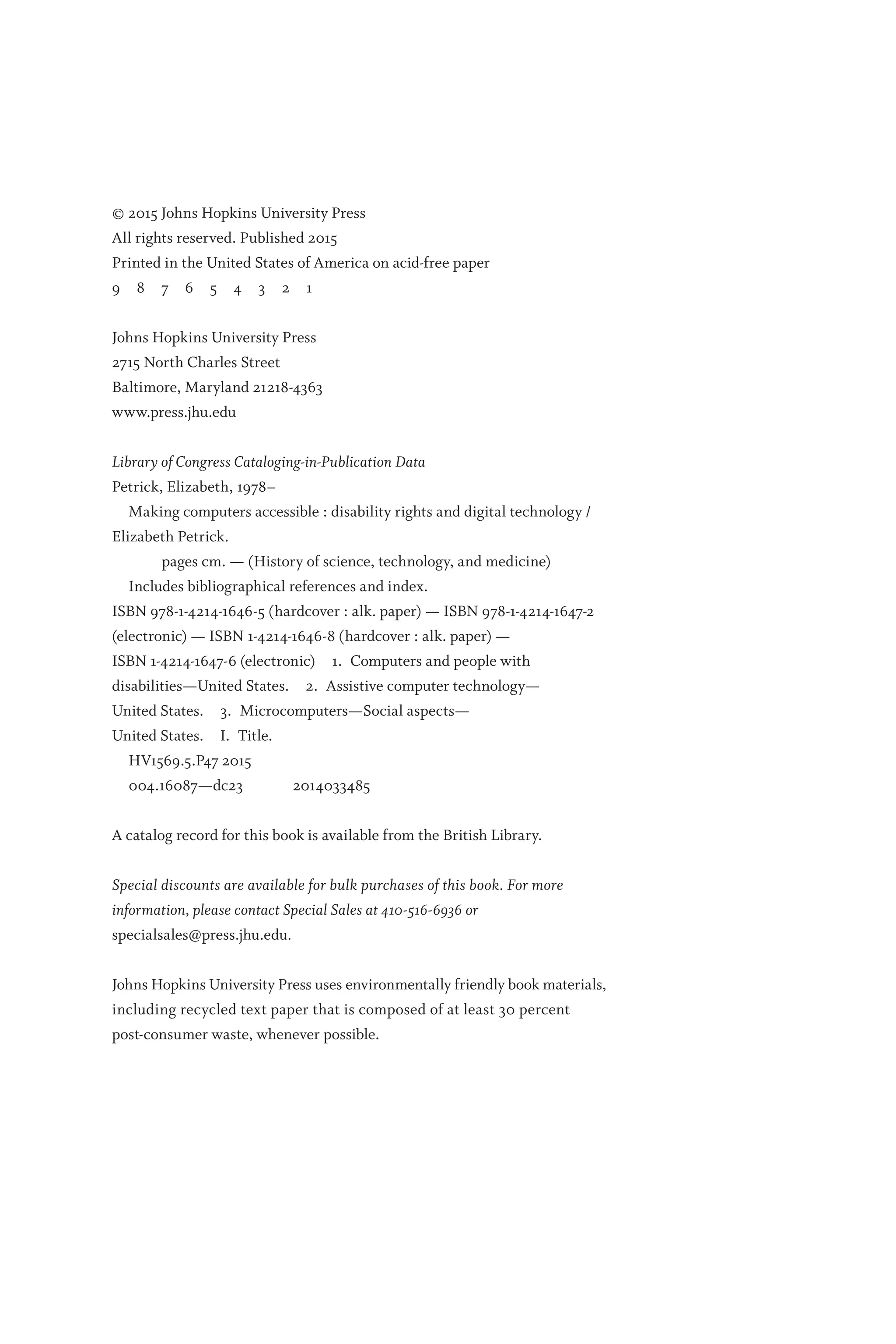 © 2015 Johns Hopkins University Press
All rights reserved. Published 2015
Printed in the United States of America on acid-­
free paper
9 8 7 6 5 4 3 2 1
Johns Hopkins University Press
2715 North Charles Street
Baltimore, Maryland 21218-4363
www.press.jhu.edu
Library of Congress Cataloging-­
in-Publication Data
Petrick, Elizabeth, 1978–
Making computers accessible : disability rights and digital technology /
Elizabeth Petrick.
    pages cm. — (History of science, technology, and medicine)
Includes bibliographical references and index.
ISBN 978-1-4214-1646-5 (hardcover : alk. paper) — ISBN 978-1-4214-1647-2
(electronic) —­ISBN 1-4214-1646-8 (hardcover : alk. paper) —­
ISBN 1-4214-1647-6 (electronic) 1. Computers and people with
disabilities—­
United States. 2. Assistive computer technology—­
United States. 3. Microcomputers—­
Social aspects—
­United States. I. Title.
HV1569.5.P47 2015
004.16087—­
dc23   2014033485
A cata­
log record for this book is available from the British Library.
Special discounts are available for bulk purchases of this book. For more
information, please contact Special Sales at 410-516-6936 or
specialsales@press.jhu.edu.
Johns Hopkins University Press uses environmentally friendly book materials,
including recycled text paper that is composed of at least 30 percent
post-­
consumer waste, whenever possible.
 