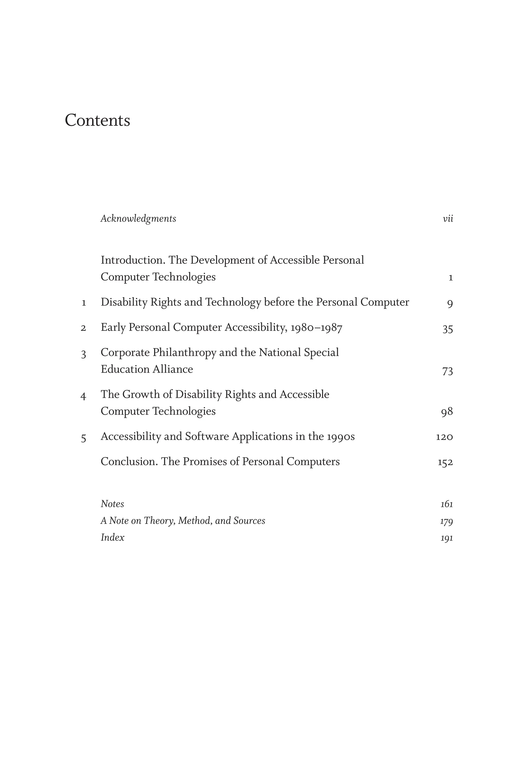 Contents
Ac­know­ledg­ments vii
		 Introduction. The Development of Accessible Personal
Computer Technologies 1
1 Disability Rights and Technology before the Personal Computer 9
2 Early Personal Computer Accessibility, 1980–1987 35
3 Corporate Philanthropy and the National Special
Education Alliance 73
4 The Growth of Disability Rights and Accessible
Computer Technologies 98
5 Accessibility and Software Applications in the 1990s 120
		 Conclusion. The Promises of Personal Computers 152
Notes 161
A Note on Theory, Method, and Sources 179
Index 191
 