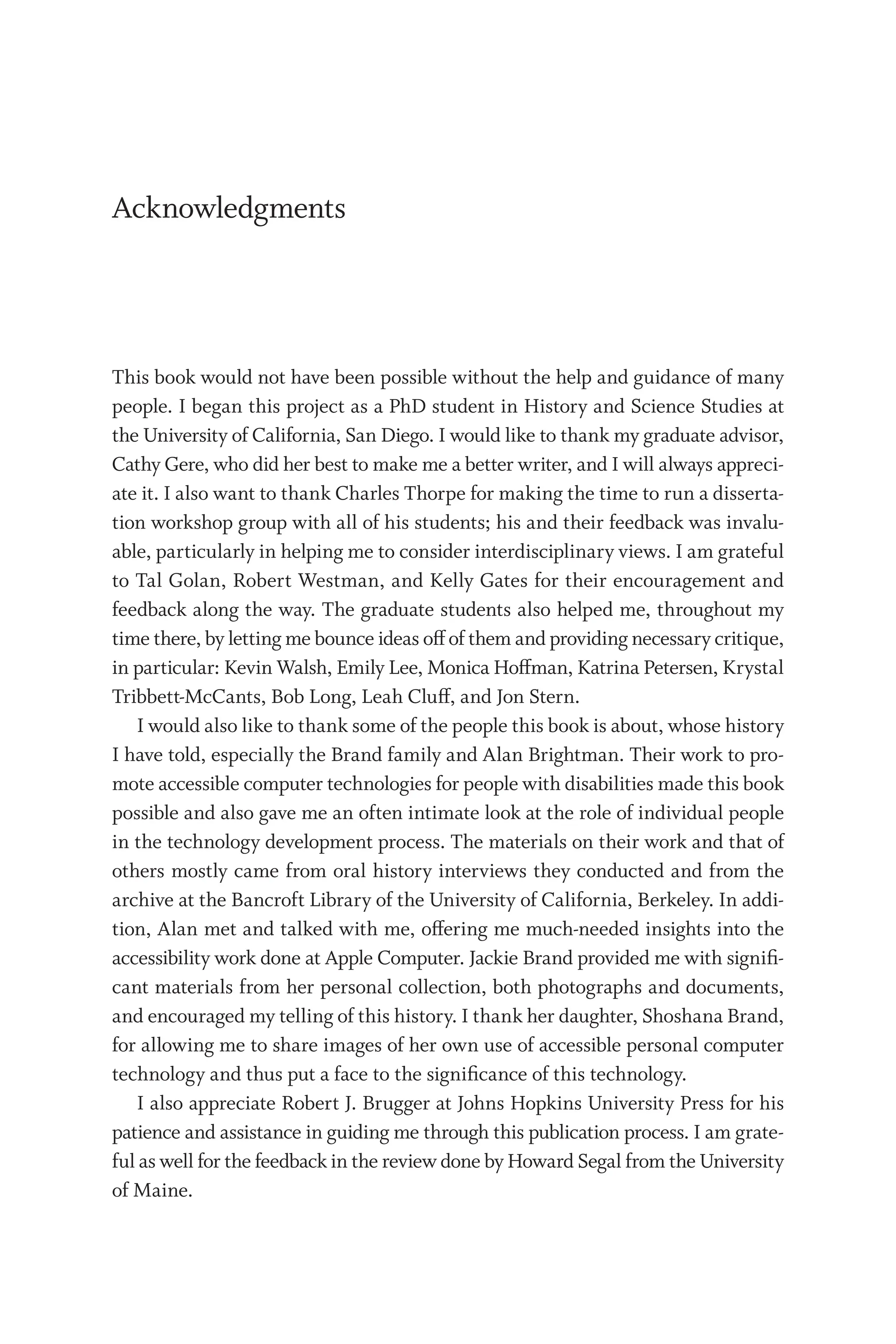 Ac­know­ledg­ments
This book would not have been possible without the help and guidance of many
people. I began this project as a PhD student in History and Science Studies at
the University of California, San Diego. I would like to thank my graduate advisor,
Cathy Gere, who did her best to make me a better writer, and I will always appreci-
ate it. I also want to thank Charles Thorpe for making the time to run a disserta-
tion workshop group with all of his students; his and their feedback was invalu-
able, particularly in helping me to consider interdisciplinary views. I am grateful
to Tal Golan, Robert Westman, and Kelly Gates for their encouragement and
feedback along the way. The graduate students also helped me, throughout my
time there, by letting me bounce ideas off of them and providing necessary critique,
in par­
tic­
u­
lar: Kevin Walsh, Emily Lee, Monica Hoffman, Katrina Petersen, Krystal
Tribbett-McCants, Bob Long, Leah Cluff, and Jon Stern.
I would also like to thank some of the people this book is about, whose history
I have told, especially the Brand family and Alan Brightman. Their work to pro-
mote accessible computer technologies for people with disabilities made this book
possible and also gave me an often intimate look at the role of individual people
in the technology development pro­
cess. The materials on their work and that of
others mostly came from oral history interviews they conducted and from the
archive at the Bancroft Library of the University of California, Berkeley. In addi-
tion, Alan met and talked with me, offering me much-­
needed insights into the
accessibility work done at Apple Computer. Jackie Brand provided me with signifi-
cant materials from her personal collection, both photographs and documents,
and encouraged my telling of this history. I thank her daughter, Shoshana Brand,
for allowing me to share images of her own use of accessible personal computer
technology and thus put a face to the significance of this technology.
I also appreciate Robert J. Brugger at Johns Hopkins University Press for his
patience and assistance in guiding me through this publication pro­
cess. I am grate-
ful as well for the feedback in the review done by Howard Segal from the University
of Maine.
 