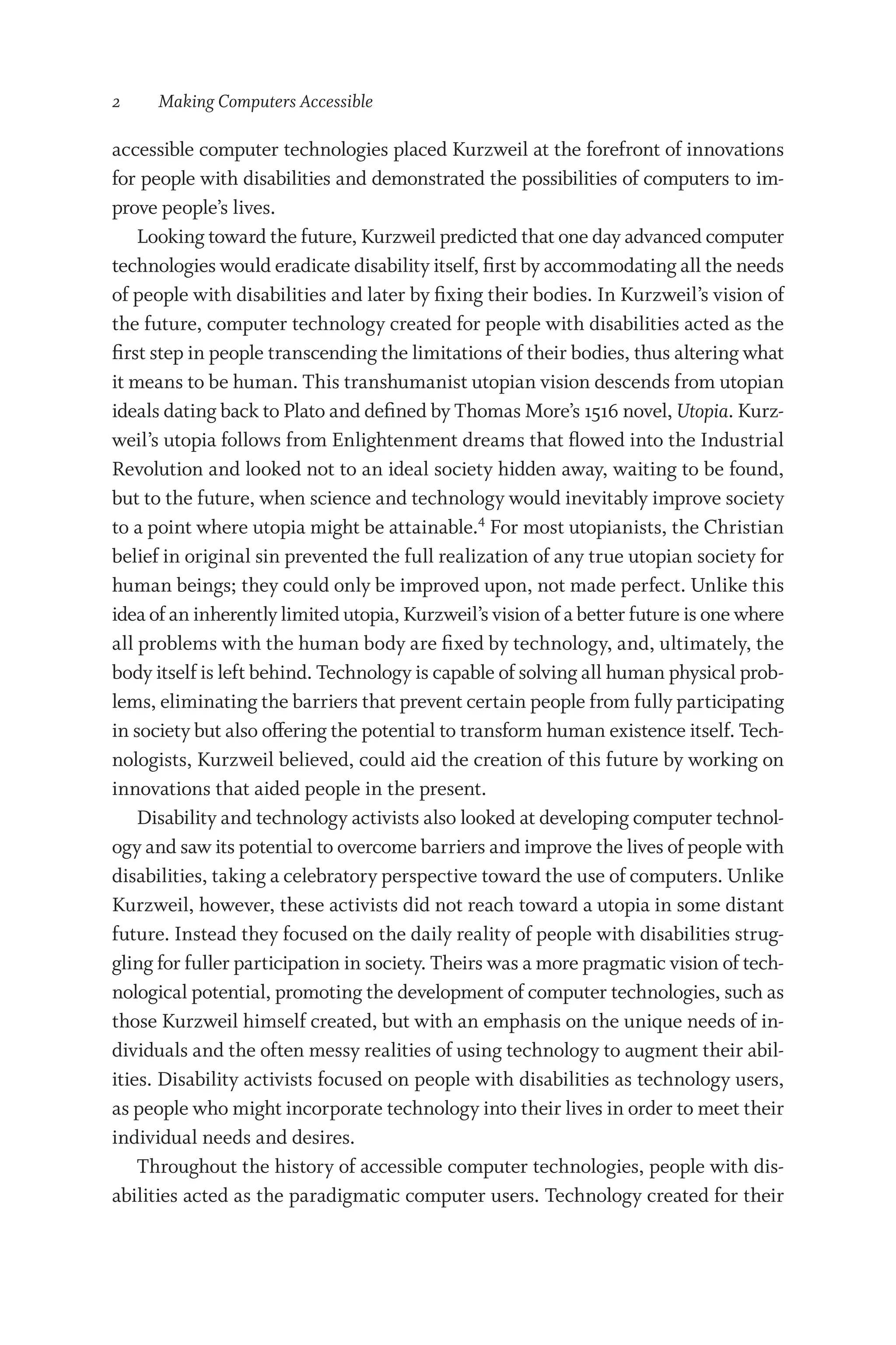 2   Making Computers Accessible
accessible computer technologies placed Kurzweil at the forefront of innovations
for people with disabilities and demonstrated the possibilities of computers to im-
prove people’s lives.
Looking toward the future, Kurzweil predicted that one day advanced computer
technologies would eradicate disability itself, first by accommodating all the needs
of people with disabilities and later by fixing their bodies. In Kurzweil’s vision of
the future, computer technology created for people with disabilities acted as the
first step in people transcending the limitations of their bodies, thus altering what
it means to be human. This transhumanist utopian vision descends from utopian
ideals dating back to Plato and defined by Thomas More’s 1516 novel, Utopia. Kurz-
weil’s utopia follows from Enlightenment dreams that flowed into the Industrial
Revolution and looked not to an ideal society hidden away, waiting to be found,
but to the future, when science and technology would inevitably improve society
to a point where utopia might be attainable.4
For most utopianists, the Christian
belief in original sin prevented the full realization of any true utopian society for
human beings; they could only be improved upon, not made perfect. Unlike this
idea of an inherently limited utopia, Kurzweil’s vision of a better future is one where
all problems with the human body are fixed by technology, and, ultimately, the
body itself is left behind. Technology is capable of solving all human physical prob-
lems, eliminating the barriers that prevent certain people from fully participating
in society but also offering the potential to transform human existence itself. Tech-
nologists, Kurzweil believed, could aid the creation of this future by working on
innovations that aided people in the present.
Disability and technology activists also looked at developing computer technol-
ogy and saw its potential to overcome barriers and improve the lives of people with
disabilities, taking a celebratory perspective toward the use of computers. Unlike
Kurzweil, however, these activists did not reach toward a utopia in some distant
future. Instead they focused on the daily reality of people with disabilities strug-
gling for fuller participation in society. Theirs was a more pragmatic vision of tech-
nological potential, promoting the development of computer technologies, such as
those Kurzweil himself created, but with an emphasis on the unique needs of in-
dividuals and the often messy realities of using technology to augment their abil-
ities. Disability activists focused on people with disabilities as technology users,
as people who might incorporate technology into their lives in order to meet their
individual needs and desires.
Throughout the history of accessible computer technologies, people with dis-
abilities acted as the paradigmatic computer users. Technology created for their
 