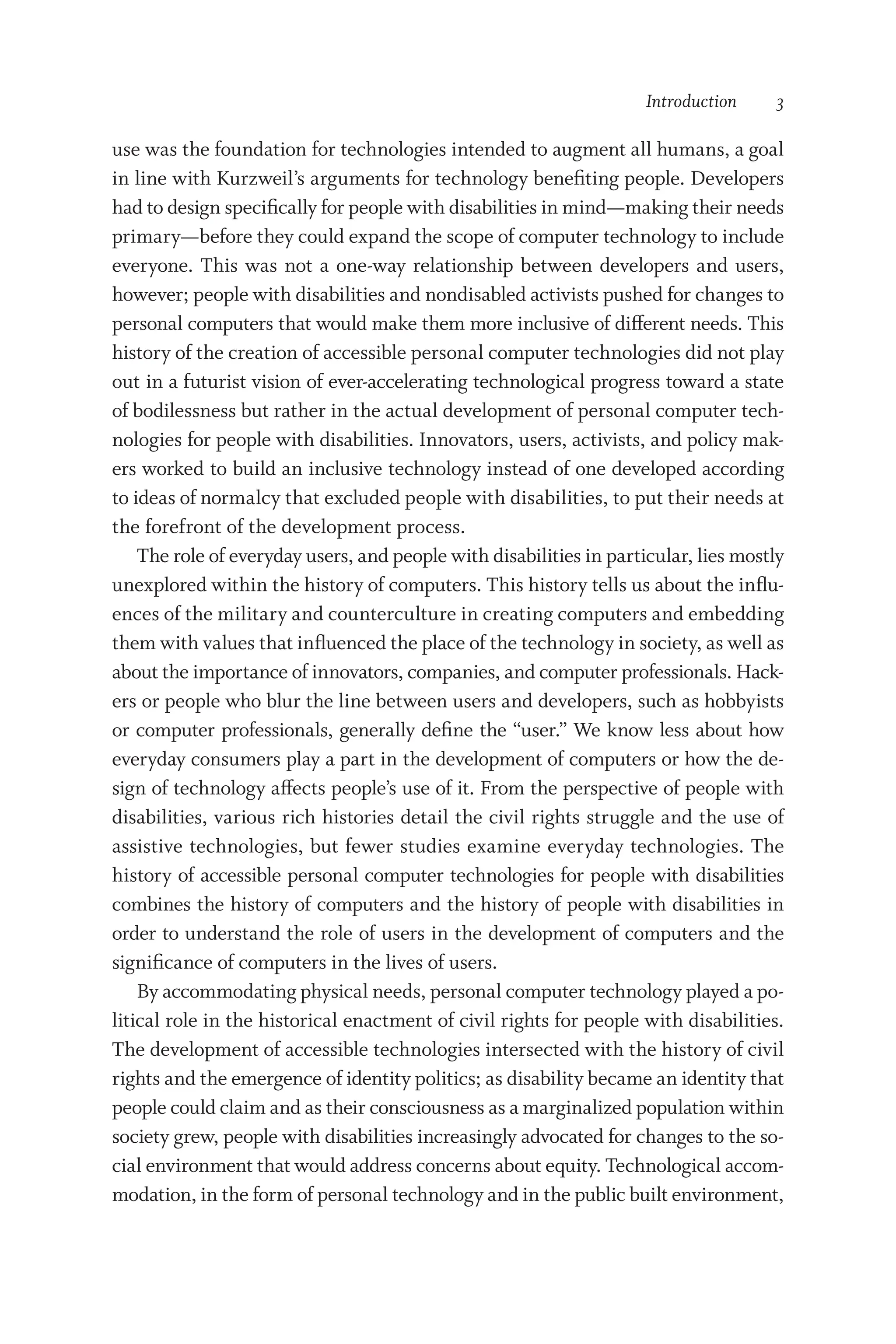 Introduction  3
use was the foundation for technologies intended to augment all humans, a goal
in line with Kurzweil’s arguments for technology benefiting people. Developers
had to design specifically for people with disabilities in mind—­making their needs
primary—­
before they could expand the scope of computer technology to include
everyone. This was not a one-­
way relationship between developers and users,
however; people with disabilities and nondisabled activists pushed for changes to
personal computers that would make them more inclusive of different needs. This
history of the creation of accessible personal computer technologies did not play
out in a futurist vision of ever-­
accelerating technological progress toward a state
of bodilessness but rather in the actual development of personal computer tech-
nologies for people with disabilities. Innovators, users, activists, and policy mak-
ers worked to build an inclusive technology instead of one developed according
to ideas of normalcy that excluded people with disabilities, to put their needs at
the forefront of the development pro­
cess.
The role of everyday users, and people with disabilities in par­tic­u­lar, lies mostly
unexplored within the history of computers. This history tells us about the influ-
ences of the military and counterculture in creating computers and embedding
them with values that influenced the place of the technology in society, as well as
about the importance of innovators, companies, and computer professionals. Hack-
ers or people who blur the line between users and developers, such as hobbyists
or computer professionals, generally define the “user.” We know less about how
everyday consumers play a part in the development of computers or how the de-
sign of technology affects people’s use of it. From the perspective of people with
disabilities, various rich histories detail the civil rights struggle and the use of
assistive technologies, but fewer studies examine everyday technologies. The
history of accessible personal computer technologies for people with disabilities
combines the history of computers and the history of people with disabilities in
order to understand the role of users in the development of computers and the
significance of computers in the lives of users.
By accommodating physical needs, personal computer technology played a po­
liti­
cal role in the historical enactment of civil rights for people with disabilities.
The development of accessible technologies intersected with the history of civil
rights and the emergence of identity politics; as disability became an identity that
people could claim and as their consciousness as a marginalized population within
society grew, people with disabilities increasingly advocated for changes to the so-
cial environment that would address concerns about equity. Technological accom-
modation, in the form of personal technology and in the public built environment,
 