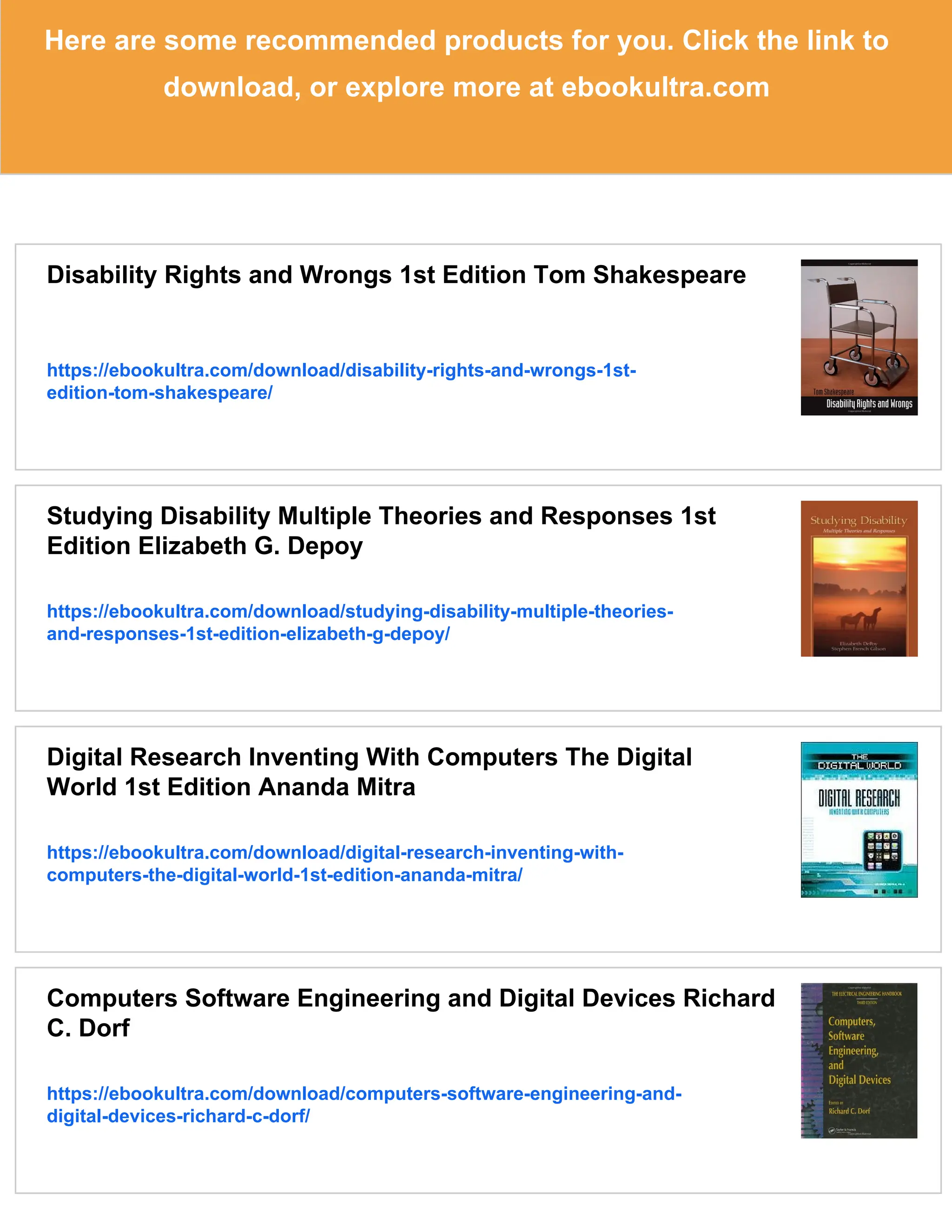 Here are some recommended products for you. Click the link to
download, or explore more at ebookultra.com
Disability Rights and Wrongs 1st Edition Tom Shakespeare
https://ebookultra.com/download/disability-rights-and-wrongs-1st-
edition-tom-shakespeare/
Studying Disability Multiple Theories and Responses 1st
Edition Elizabeth G. Depoy
https://ebookultra.com/download/studying-disability-multiple-theories-
and-responses-1st-edition-elizabeth-g-depoy/
Digital Research Inventing With Computers The Digital
World 1st Edition Ananda Mitra
https://ebookultra.com/download/digital-research-inventing-with-
computers-the-digital-world-1st-edition-ananda-mitra/
Computers Software Engineering and Digital Devices Richard
C. Dorf
https://ebookultra.com/download/computers-software-engineering-and-
digital-devices-richard-c-dorf/
 