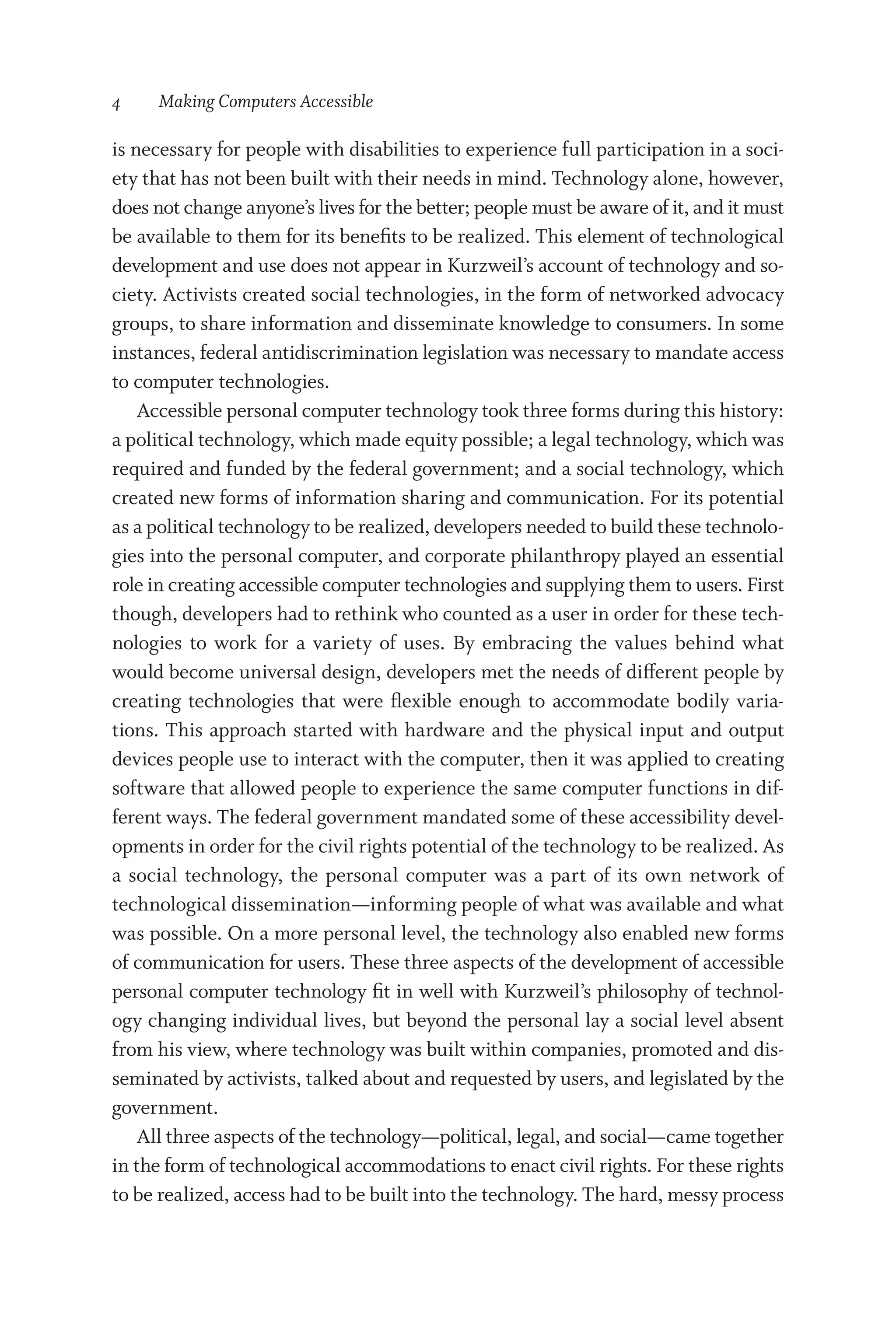 4   Making Computers Accessible
is necessary for people with disabilities to experience full participation in a soci-
ety that has not been built with their needs in mind. Technology alone, however,
does not change anyone’s lives for the better; people must be aware of it, and it must
be available to them for its benefits to be realized. This element of technological
development and use does not appear in Kurzweil’s account of technology and so-
ciety. Activists created social technologies, in the form of networked advocacy
groups, to share information and disseminate knowledge to consumers. In some
instances, federal antidiscrimination legislation was necessary to mandate access
to computer technologies.
Accessible personal computer technology took three forms during this history:
a po­liti­cal technology, which made equity possible; a legal technology, which was
required and funded by the federal government; and a social technology, which
created new forms of information sharing and communication. For its potential
as a po­liti­cal technology to be realized, developers needed to build these technolo-
gies into the personal computer, and corporate philanthropy played an essential
role in creating accessible computer technologies and supplying them to users. First
though, developers had to rethink who counted as a user in order for these tech-
nologies to work for a variety of uses. By embracing the values behind what
would become universal design, developers met the needs of different people by
creating technologies that ­
were flexible enough to accommodate bodily varia-
tions. This approach started with hardware and the physical input and output
devices people use to interact with the computer, then it was applied to creating
software that allowed people to experience the same computer functions in dif-
ferent ways. The federal government mandated some of these accessibility devel-
opments in order for the civil rights potential of the technology to be realized. As
a social technology, the personal computer was a part of its own network of
technological dissemination—­
informing people of what was available and what
was possible. On a more personal level, the technology also enabled new forms
of communication for users. These three aspects of the development of accessible
personal computer technology fit in well with Kurzweil’s philosophy of technol-
ogy changing individual lives, but beyond the personal lay a social level absent
from his view, where technology was built within companies, promoted and dis-
seminated by activists, talked about and requested by users, and legislated by the
government.
All three aspects of the technology—­
political, legal, and social—­
came together
in the form of technological accommodations to enact civil rights. For these rights
to be realized, access had to be built into the technology. The hard, messy pro­cess
 