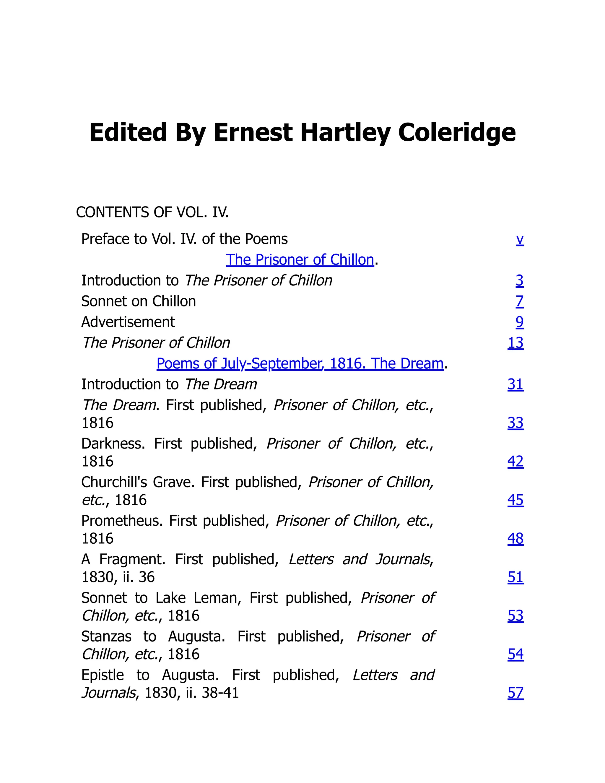 Edited By Ernest Hartley Coleridge
CONTENTS OF VOL. IV.
Preface to Vol. IV. of the Poems v
The Prisoner of Chillon.
Introduction to The Prisoner of Chillon 3
Sonnet on Chillon 7
Advertisement 9
The Prisoner of Chillon 13
Poems of July-September, 1816. The Dream.
Introduction to The Dream 31
The Dream. First published, Prisoner of Chillon, etc.,
1816 33
Darkness. First published, Prisoner of Chillon, etc.,
1816 42
Churchill's Grave. First published, Prisoner of Chillon,
etc., 1816 45
Prometheus. First published, Prisoner of Chillon, etc.,
1816 48
A Fragment. First published, Letters and Journals,
1830, ii. 36 51
Sonnet to Lake Leman, First published, Prisoner of
Chillon, etc., 1816 53
Stanzas to Augusta. First published, Prisoner of
Chillon, etc., 1816 54
Epistle to Augusta. First published, Letters and
Journals, 1830, ii. 38-41 57
 