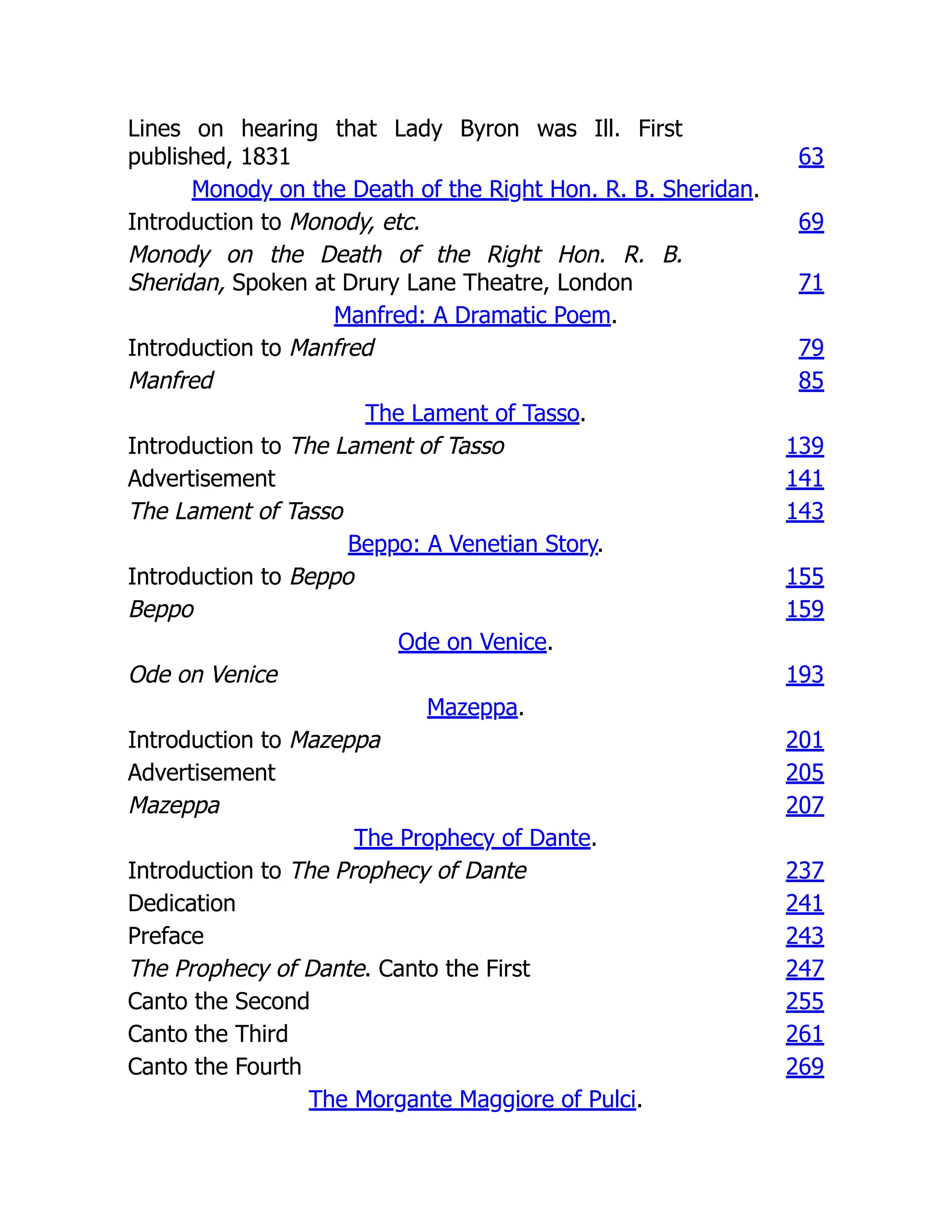 Lines on hearing that Lady Byron was Ill. First
published, 1831 63
Monody on the Death of the Right Hon. R. B. Sheridan.
Introduction to Monody, etc. 69
Monody on the Death of the Right Hon. R. B.
Sheridan, Spoken at Drury Lane Theatre, London 71
Manfred: A Dramatic Poem.
Introduction to Manfred 79
Manfred 85
The Lament of Tasso.
Introduction to The Lament of Tasso 139
Advertisement 141
The Lament of Tasso 143
Beppo: A Venetian Story.
Introduction to Beppo 155
Beppo 159
Ode on Venice.
Ode on Venice 193
Mazeppa.
Introduction to Mazeppa 201
Advertisement 205
Mazeppa 207
The Prophecy of Dante.
Introduction to The Prophecy of Dante 237
Dedication 241
Preface 243
The Prophecy of Dante. Canto the First 247
Canto the Second 255
Canto the Third 261
Canto the Fourth 269
The Morgante Maggiore of Pulci.
 