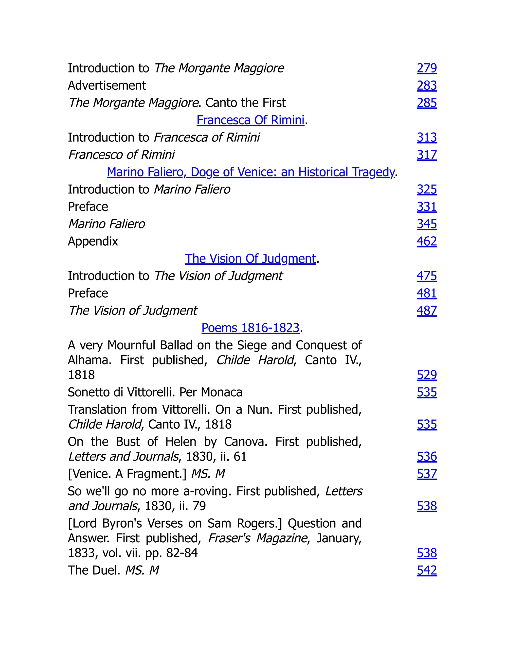 Introduction to The Morgante Maggiore 279
Advertisement 283
The Morgante Maggiore. Canto the First 285
Francesca Of Rimini.
Introduction to Francesca of Rimini 313
Francesco of Rimini 317
Marino Faliero, Doge of Venice: an Historical Tragedy.
Introduction to Marino Faliero 325
Preface 331
Marino Faliero 345
Appendix 462
The Vision Of Judgment.
Introduction to The Vision of Judgment 475
Preface 481
The Vision of Judgment 487
Poems 1816-1823.
A very Mournful Ballad on the Siege and Conquest of
Alhama. First published, Childe Harold, Canto IV.,
1818 529
Sonetto di Vittorelli. Per Monaca 535
Translation from Vittorelli. On a Nun. First published,
Childe Harold, Canto IV., 1818 535
On the Bust of Helen by Canova. First published,
Letters and Journals, 1830, ii. 61 536
[Venice. A Fragment.] MS. M 537
So we'll go no more a-roving. First published, Letters
and Journals, 1830, ii. 79 538
[Lord Byron's Verses on Sam Rogers.] Question and
Answer. First published, Fraser's Magazine, January,
1833, vol. vii. pp. 82-84 538
The Duel. MS. M 542
 