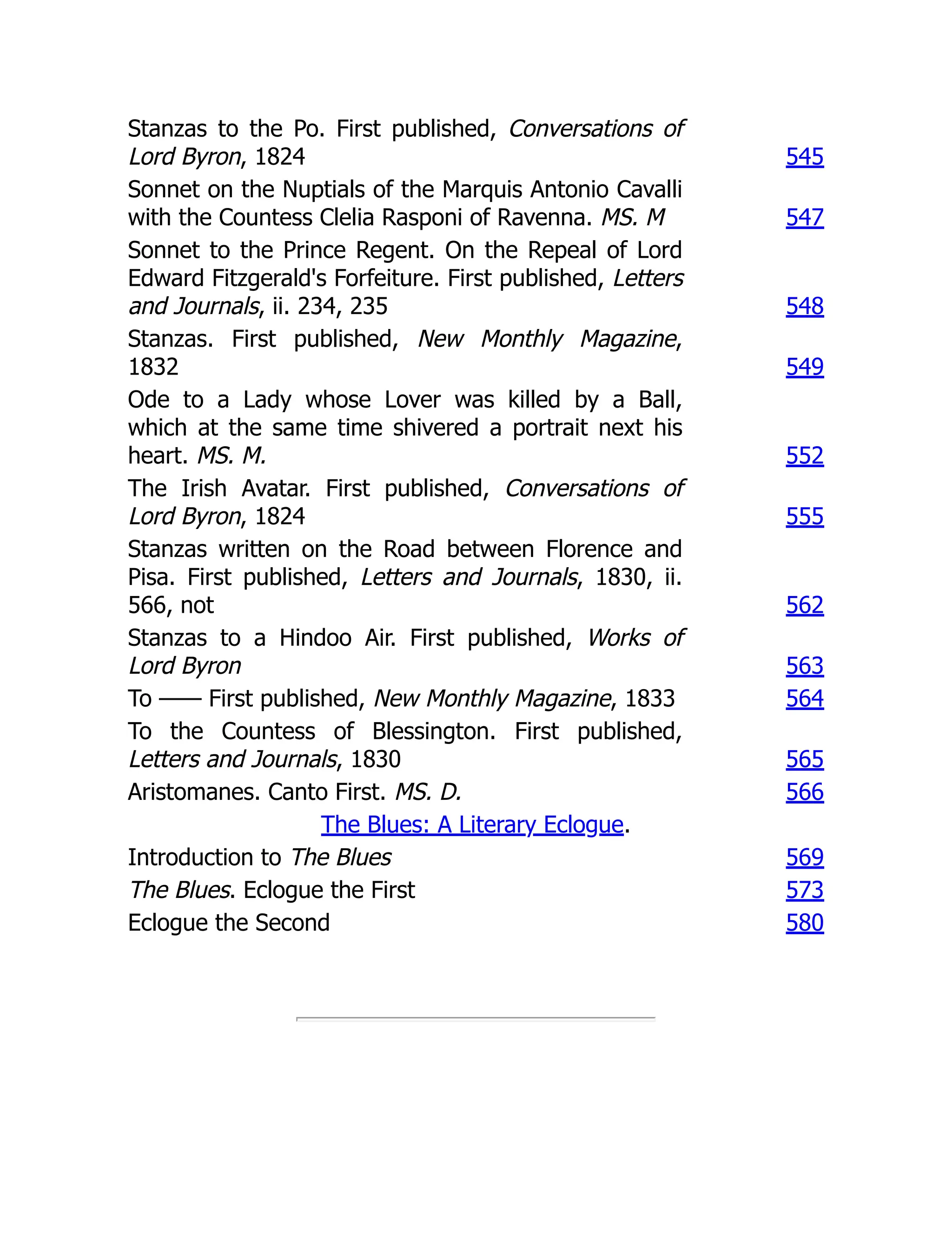 Stanzas to the Po. First published, Conversations of
Lord Byron, 1824 545
Sonnet on the Nuptials of the Marquis Antonio Cavalli
with the Countess Clelia Rasponi of Ravenna. MS. M 547
Sonnet to the Prince Regent. On the Repeal of Lord
Edward Fitzgerald's Forfeiture. First published, Letters
and Journals, ii. 234, 235 548
Stanzas. First published, New Monthly Magazine,
1832 549
Ode to a Lady whose Lover was killed by a Ball,
which at the same time shivered a portrait next his
heart. MS. M. 552
The Irish Avatar. First published, Conversations of
Lord Byron, 1824 555
Stanzas written on the Road between Florence and
Pisa. First published, Letters and Journals, 1830, ii.
566, not 562
Stanzas to a Hindoo Air. First published, Works of
Lord Byron 563
To —— First published, New Monthly Magazine, 1833 564
To the Countess of Blessington. First published,
Letters and Journals, 1830 565
Aristomanes. Canto First. MS. D. 566
The Blues: A Literary Eclogue.
Introduction to The Blues 569
The Blues. Eclogue the First 573
Eclogue the Second 580
 