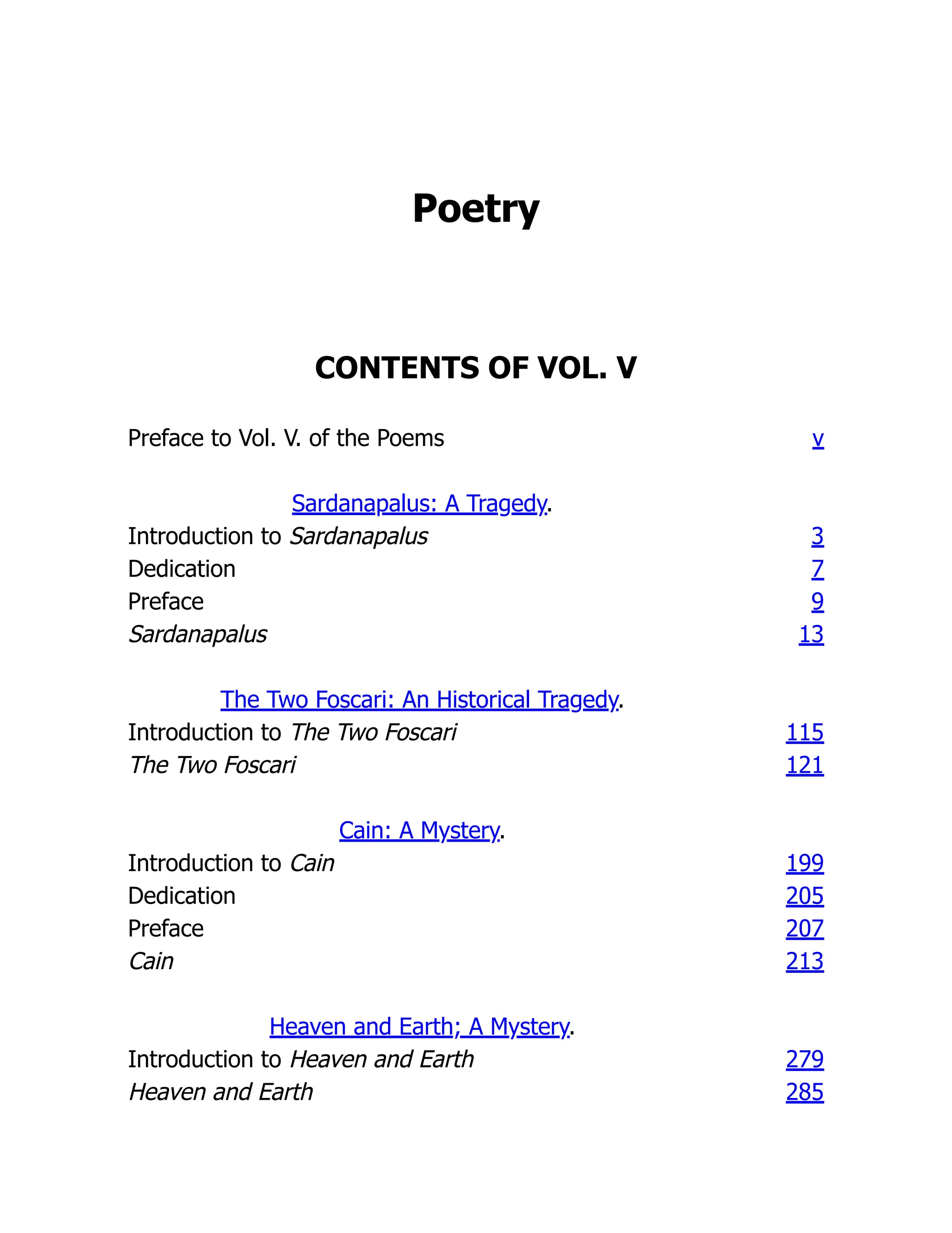 Poetry
CONTENTS OF VOL. V
Preface to Vol. V. of the Poems v
Sardanapalus: A Tragedy.
Introduction to Sardanapalus 3
Dedication 7
Preface 9
Sardanapalus 13
The Two Foscari: An Historical Tragedy.
Introduction to The Two Foscari 115
The Two Foscari 121
Cain: A Mystery.
Introduction to Cain 199
Dedication 205
Preface 207
Cain 213
Heaven and Earth; A Mystery.
Introduction to Heaven and Earth 279
Heaven and Earth 285
 