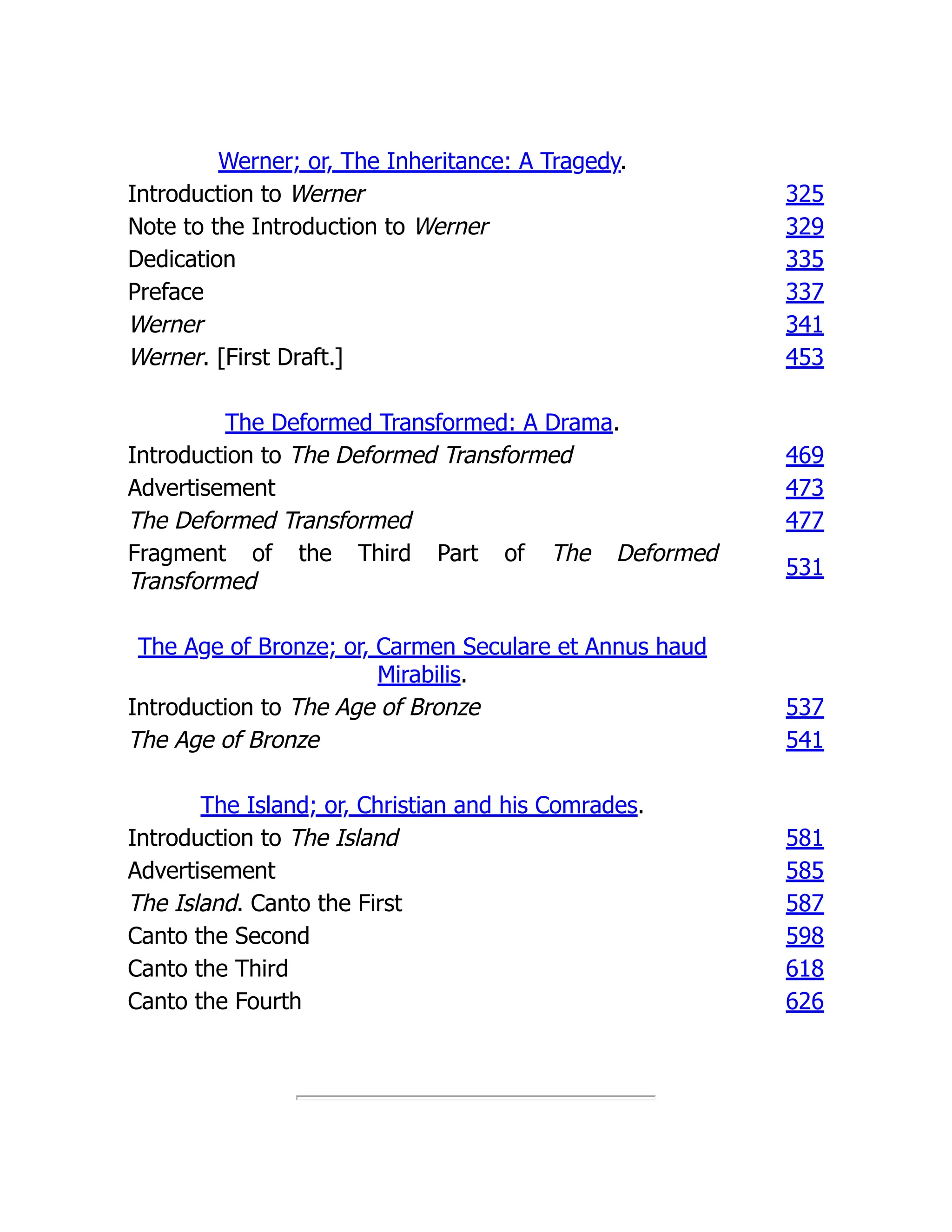 Werner; or, The Inheritance: A Tragedy.
Introduction to Werner 325
Note to the Introduction to Werner 329
Dedication 335
Preface 337
Werner 341
Werner. [First Draft.] 453
The Deformed Transformed: A Drama.
Introduction to The Deformed Transformed 469
Advertisement 473
The Deformed Transformed 477
Fragment of the Third Part of The Deformed
Transformed
531
The Age of Bronze; or, Carmen Seculare et Annus haud
Mirabilis.
Introduction to The Age of Bronze 537
The Age of Bronze 541
The Island; or, Christian and his Comrades.
Introduction to The Island 581
Advertisement 585
The Island. Canto the First 587
Canto the Second 598
Canto the Third 618
Canto the Fourth 626
 