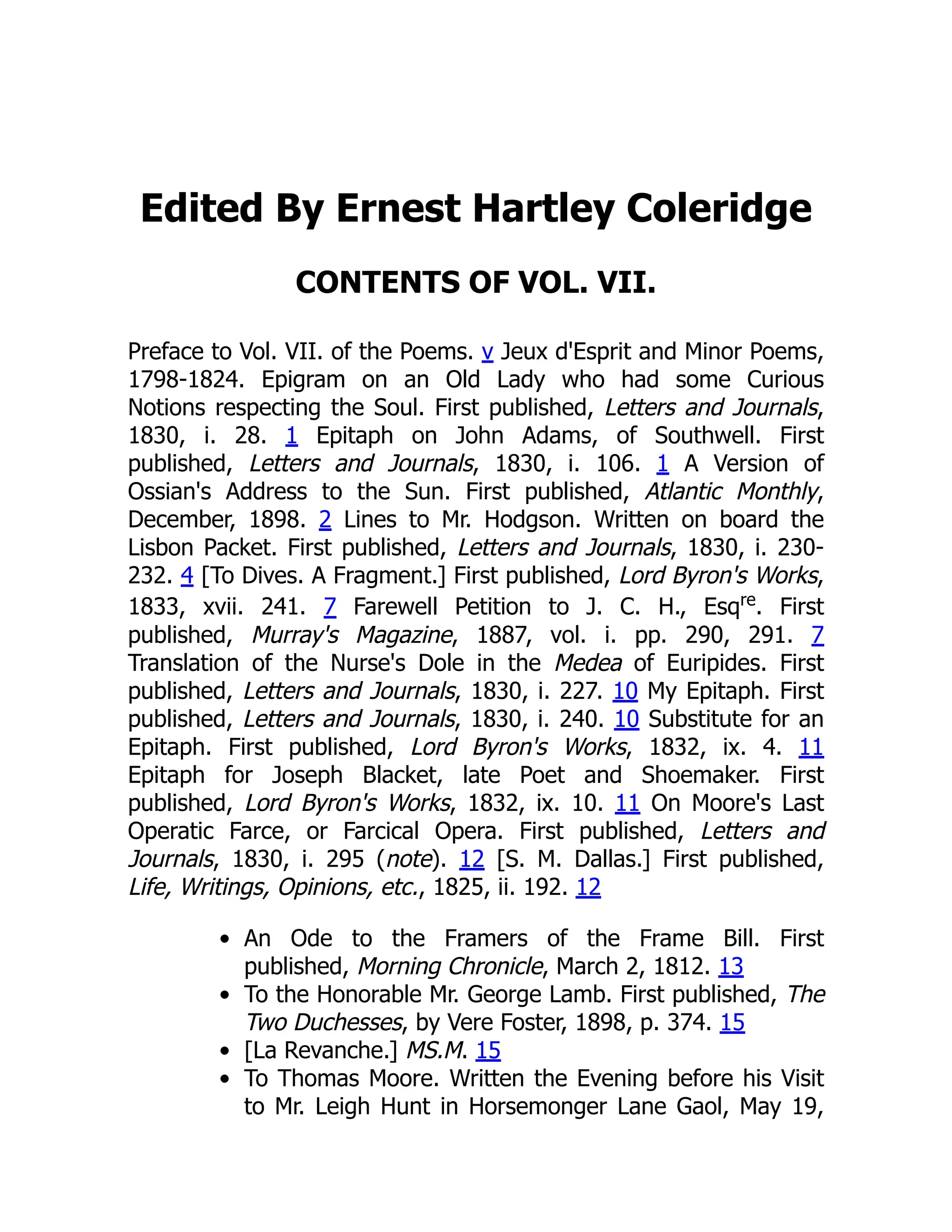 Edited By Ernest Hartley Coleridge
CONTENTS OF VOL. VII.
Preface to Vol. VII. of the Poems. v Jeux d'Esprit and Minor Poems,
1798-1824. Epigram on an Old Lady who had some Curious
Notions respecting the Soul. First published, Letters and Journals,
1830, i. 28. 1 Epitaph on John Adams, of Southwell. First
published, Letters and Journals, 1830, i. 106. 1 A Version of
Ossian's Address to the Sun. First published, Atlantic Monthly,
December, 1898. 2 Lines to Mr. Hodgson. Written on board the
Lisbon Packet. First published, Letters and Journals, 1830, i. 230-
232. 4 [To Dives. A Fragment.] First published, Lord Byron's Works,
1833, xvii. 241. 7 Farewell Petition to J. C. H., Esqre
. First
published, Murray's Magazine, 1887, vol. i. pp. 290, 291. 7
Translation of the Nurse's Dole in the Medea of Euripides. First
published, Letters and Journals, 1830, i. 227. 10 My Epitaph. First
published, Letters and Journals, 1830, i. 240. 10 Substitute for an
Epitaph. First published, Lord Byron's Works, 1832, ix. 4. 11
Epitaph for Joseph Blacket, late Poet and Shoemaker. First
published, Lord Byron's Works, 1832, ix. 10. 11 On Moore's Last
Operatic Farce, or Farcical Opera. First published, Letters and
Journals, 1830, i. 295 (note). 12 [S. M. Dallas.] First published,
Life, Writings, Opinions, etc., 1825, ii. 192. 12
An Ode to the Framers of the Frame Bill. First
published, Morning Chronicle, March 2, 1812. 13
To the Honorable Mr. George Lamb. First published, The
Two Duchesses, by Vere Foster, 1898, p. 374. 15
[La Revanche.] MS.M. 15
To Thomas Moore. Written the Evening before his Visit
to Mr. Leigh Hunt in Horsemonger Lane Gaol, May 19,
 