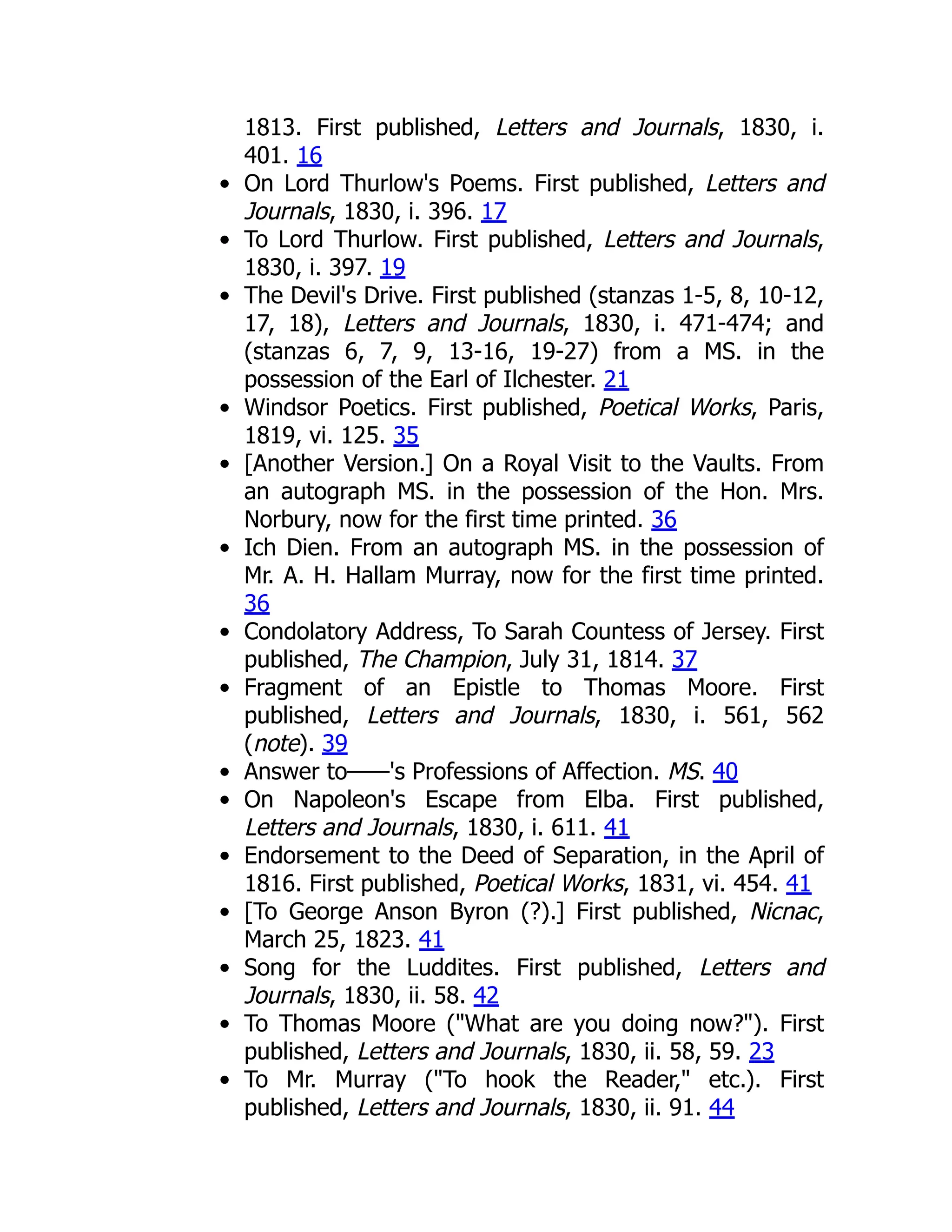 1813. First published, Letters and Journals, 1830, i.
401. 16
On Lord Thurlow's Poems. First published, Letters and
Journals, 1830, i. 396. 17
To Lord Thurlow. First published, Letters and Journals,
1830, i. 397. 19
The Devil's Drive. First published (stanzas 1-5, 8, 10-12,
17, 18), Letters and Journals, 1830, i. 471-474; and
(stanzas 6, 7, 9, 13-16, 19-27) from a MS. in the
possession of the Earl of Ilchester. 21
Windsor Poetics. First published, Poetical Works, Paris,
1819, vi. 125. 35
[Another Version.] On a Royal Visit to the Vaults. From
an autograph MS. in the possession of the Hon. Mrs.
Norbury, now for the first time printed. 36
Ich Dien. From an autograph MS. in the possession of
Mr. A. H. Hallam Murray, now for the first time printed.
36
Condolatory Address, To Sarah Countess of Jersey. First
published, The Champion, July 31, 1814. 37
Fragment of an Epistle to Thomas Moore. First
published, Letters and Journals, 1830, i. 561, 562
(note). 39
Answer to——'s Professions of Affection. MS. 40
On Napoleon's Escape from Elba. First published,
Letters and Journals, 1830, i. 611. 41
Endorsement to the Deed of Separation, in the April of
1816. First published, Poetical Works, 1831, vi. 454. 41
[To George Anson Byron (?).] First published, Nicnac,
March 25, 1823. 41
Song for the Luddites. First published, Letters and
Journals, 1830, ii. 58. 42
To Thomas Moore ("What are you doing now?"). First
published, Letters and Journals, 1830, ii. 58, 59. 23
To Mr. Murray ("To hook the Reader," etc.). First
published, Letters and Journals, 1830, ii. 91. 44
 