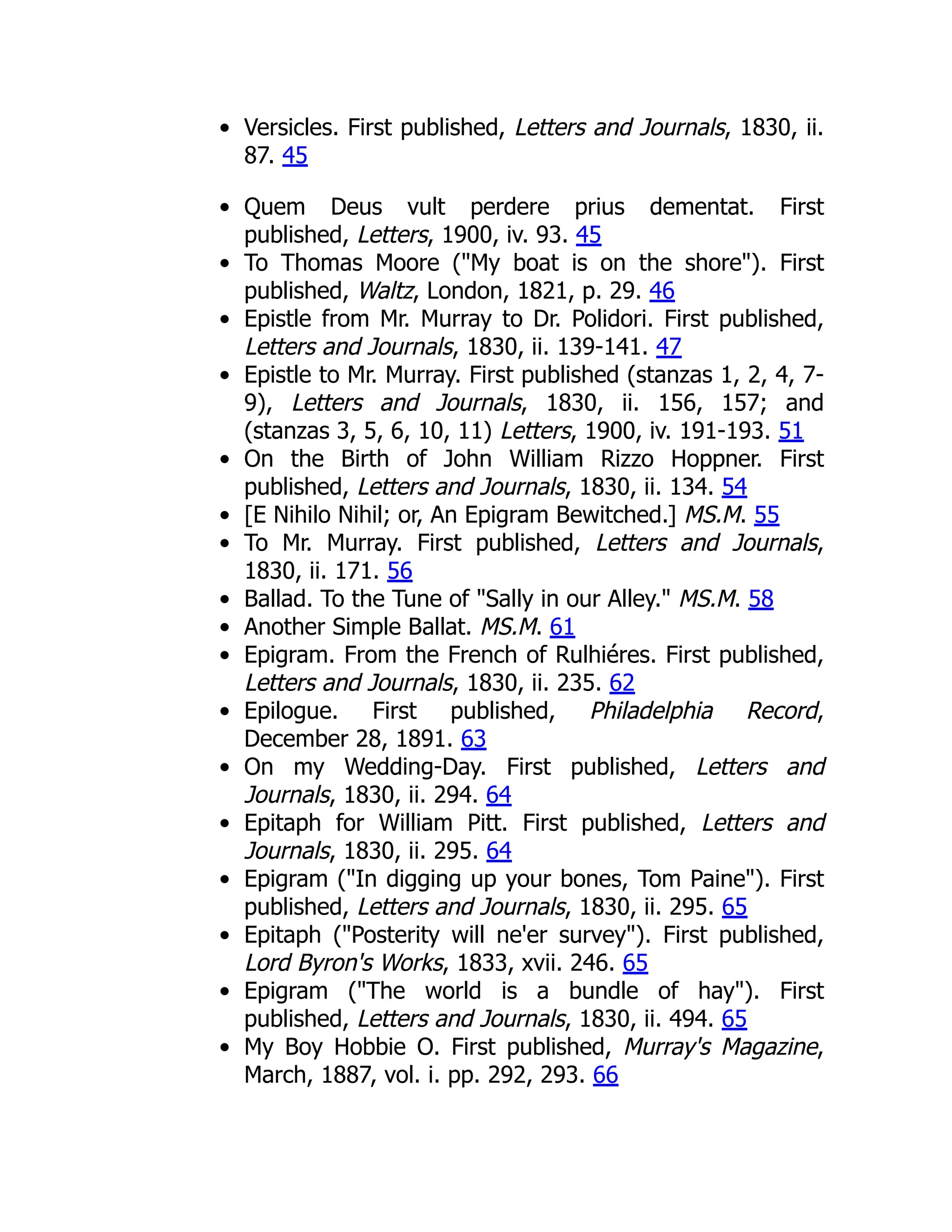 Versicles. First published, Letters and Journals, 1830, ii.
87. 45
Quem Deus vult perdere prius dementat. First
published, Letters, 1900, iv. 93. 45
To Thomas Moore ("My boat is on the shore"). First
published, Waltz, London, 1821, p. 29. 46
Epistle from Mr. Murray to Dr. Polidori. First published,
Letters and Journals, 1830, ii. 139-141. 47
Epistle to Mr. Murray. First published (stanzas 1, 2, 4, 7-
9), Letters and Journals, 1830, ii. 156, 157; and
(stanzas 3, 5, 6, 10, 11) Letters, 1900, iv. 191-193. 51
On the Birth of John William Rizzo Hoppner. First
published, Letters and Journals, 1830, ii. 134. 54
[E Nihilo Nihil; or, An Epigram Bewitched.] MS.M. 55
To Mr. Murray. First published, Letters and Journals,
1830, ii. 171. 56
Ballad. To the Tune of "Sally in our Alley." MS.M. 58
Another Simple Ballat. MS.M. 61
Epigram. From the French of Rulhiéres. First published,
Letters and Journals, 1830, ii. 235. 62
Epilogue. First published, Philadelphia Record,
December 28, 1891. 63
On my Wedding-Day. First published, Letters and
Journals, 1830, ii. 294. 64
Epitaph for William Pitt. First published, Letters and
Journals, 1830, ii. 295. 64
Epigram ("In digging up your bones, Tom Paine"). First
published, Letters and Journals, 1830, ii. 295. 65
Epitaph ("Posterity will ne'er survey"). First published,
Lord Byron's Works, 1833, xvii. 246. 65
Epigram ("The world is a bundle of hay"). First
published, Letters and Journals, 1830, ii. 494. 65
My Boy Hobbie O. First published, Murray's Magazine,
March, 1887, vol. i. pp. 292, 293. 66
 