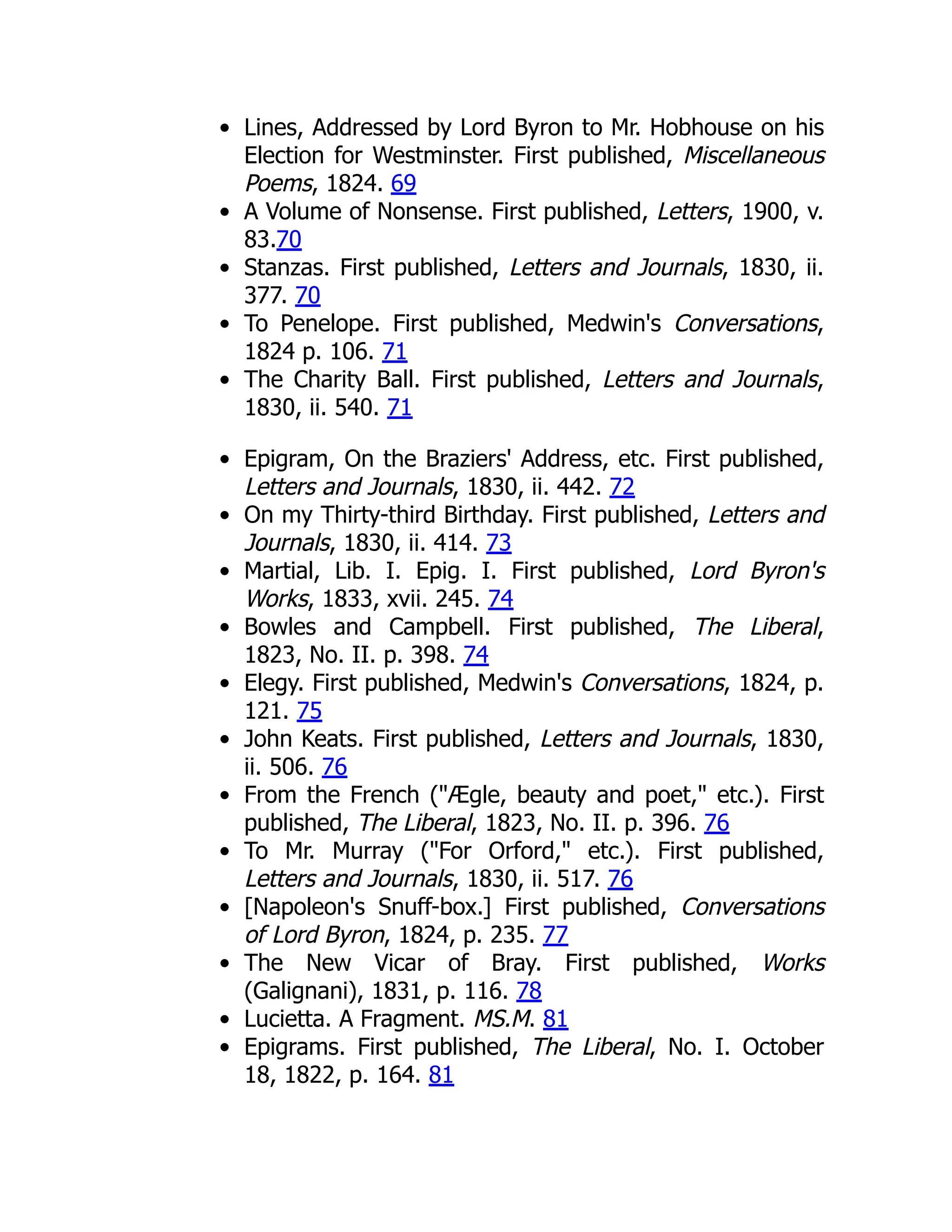 Lines, Addressed by Lord Byron to Mr. Hobhouse on his
Election for Westminster. First published, Miscellaneous
Poems, 1824. 69
A Volume of Nonsense. First published, Letters, 1900, v.
83.70
Stanzas. First published, Letters and Journals, 1830, ii.
377. 70
To Penelope. First published, Medwin's Conversations,
1824 p. 106. 71
The Charity Ball. First published, Letters and Journals,
1830, ii. 540. 71
Epigram, On the Braziers' Address, etc. First published,
Letters and Journals, 1830, ii. 442. 72
On my Thirty-third Birthday. First published, Letters and
Journals, 1830, ii. 414. 73
Martial, Lib. I. Epig. I. First published, Lord Byron's
Works, 1833, xvii. 245. 74
Bowles and Campbell. First published, The Liberal,
1823, No. II. p. 398. 74
Elegy. First published, Medwin's Conversations, 1824, p.
121. 75
John Keats. First published, Letters and Journals, 1830,
ii. 506. 76
From the French ("Ægle, beauty and poet," etc.). First
published, The Liberal, 1823, No. II. p. 396. 76
To Mr. Murray ("For Orford," etc.). First published,
Letters and Journals, 1830, ii. 517. 76
[Napoleon's Snuff-box.] First published, Conversations
of Lord Byron, 1824, p. 235. 77
The New Vicar of Bray. First published, Works
(Galignani), 1831, p. 116. 78
Lucietta. A Fragment. MS.M. 81
Epigrams. First published, The Liberal, No. I. October
18, 1822, p. 164. 81
 