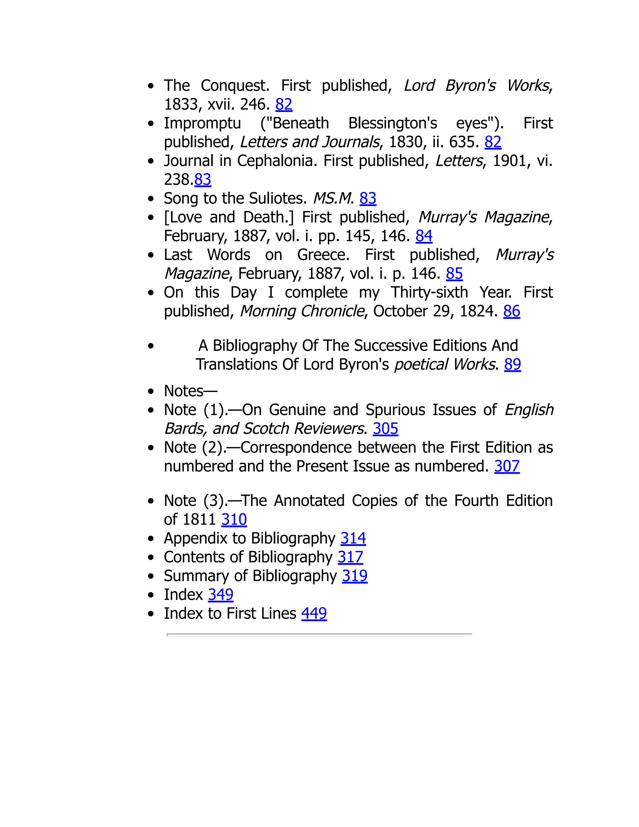 The Conquest. First published, Lord Byron's Works,
1833, xvii. 246. 82
Impromptu ("Beneath Blessington's eyes"). First
published, Letters and Journals, 1830, ii. 635. 82
Journal in Cephalonia. First published, Letters, 1901, vi.
238.83
Song to the Suliotes. MS.M. 83
[Love and Death.] First published, Murray's Magazine,
February, 1887, vol. i. pp. 145, 146. 84
Last Words on Greece. First published, Murray's
Magazine, February, 1887, vol. i. p. 146. 85
On this Day I complete my Thirty-sixth Year. First
published, Morning Chronicle, October 29, 1824. 86
A Bibliography Of The Successive Editions And
Translations Of Lord Byron's poetical Works. 89
Notes—
Note (1).—On Genuine and Spurious Issues of English
Bards, and Scotch Reviewers. 305
Note (2).—Correspondence between the First Edition as
numbered and the Present Issue as numbered. 307
Note (3).—The Annotated Copies of the Fourth Edition
of 1811 310
Appendix to Bibliography 314
Contents of Bibliography 317
Summary of Bibliography 319
Index 349
Index to First Lines 449
 