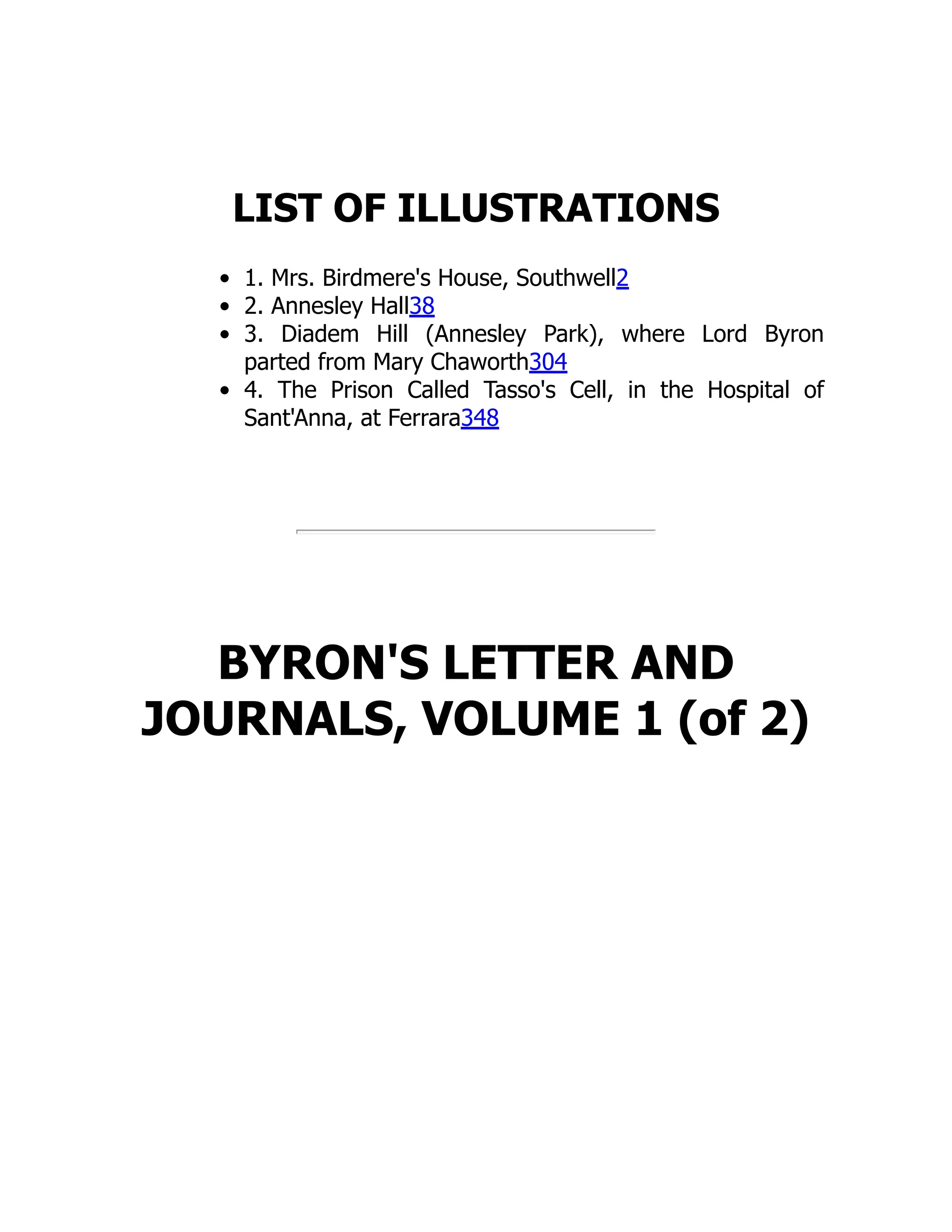 LIST OF ILLUSTRATIONS
1. Mrs. Birdmere's House, Southwell2
2. Annesley Hall38
3. Diadem Hill (Annesley Park), where Lord Byron
parted from Mary Chaworth304
4. The Prison Called Tasso's Cell, in the Hospital of
Sant'Anna, at Ferrara348
BYRON'S LETTER AND
JOURNALS, VOLUME 1 (of 2)
 