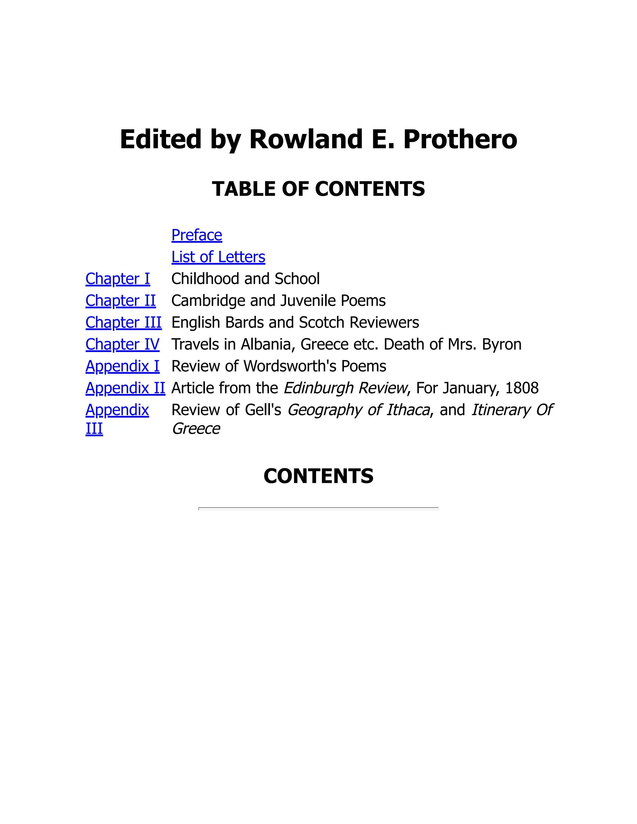 Edited by Rowland E. Prothero
TABLE OF CONTENTS
Preface
List of Letters
Chapter I Childhood and School
Chapter II Cambridge and Juvenile Poems
Chapter III English Bards and Scotch Reviewers
Chapter IV Travels in Albania, Greece etc. Death of Mrs. Byron
Appendix I Review of Wordsworth's Poems
Appendix II Article from the Edinburgh Review, For January, 1808
Appendix
III
Review of Gell's Geography of Ithaca, and Itinerary Of
Greece
CONTENTS
 