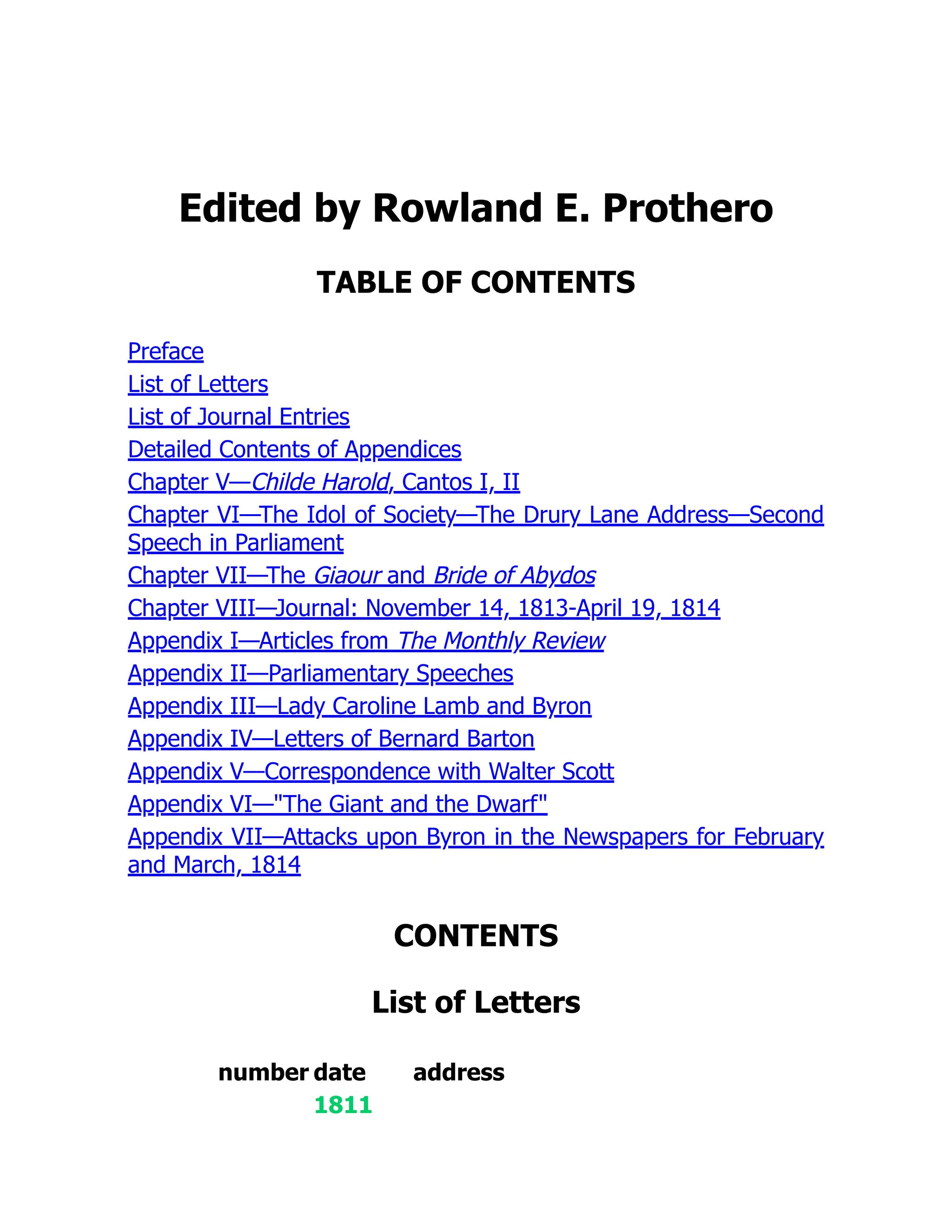 Edited by Rowland E. Prothero
TABLE OF CONTENTS
Preface
List of Letters
List of Journal Entries
Detailed Contents of Appendices
Chapter V—Childe Harold, Cantos I, II
Chapter VI—The Idol of Society—The Drury Lane Address—Second
Speech in Parliament
Chapter VII—The Giaour and Bride of Abydos
Chapter VIII—Journal: November 14, 1813-April 19, 1814
Appendix I—Articles from The Monthly Review
Appendix II—Parliamentary Speeches
Appendix III—Lady Caroline Lamb and Byron
Appendix IV—Letters of Bernard Barton
Appendix V—Correspondence with Walter Scott
Appendix VI—"The Giant and the Dwarf"
Appendix VII—Attacks upon Byron in the Newspapers for February
and March, 1814
CONTENTS
List of Letters
number date address
1811
 