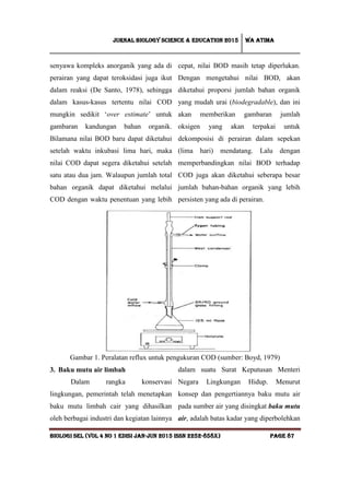 Jurnal Biology Science & Education 2015 Wa atima
BIOLOGI SEL (vol 4 no 1 edisi jan-jun 2015 issn 2252-858x) Page 87
senyawa kompleks anorganik yang ada di
perairan yang dapat teroksidasi juga ikut
dalam reaksi (De Santo, 1978), sehingga
dalam kasus-kasus tertentu nilai COD
mungkin sedikit ‘over estimate’ untuk
gambaran kandungan bahan organik.
Bilamana nilai BOD baru dapat diketahui
setelah waktu inkubasi lima hari, maka
nilai COD dapat segera diketahui setelah
satu atau dua jam. Walaupun jumlah total
bahan organik dapat diketahui melalui
COD dengan waktu penentuan yang lebih
cepat, nilai BOD masih tetap diperlukan.
Dengan mengetahui nilai BOD, akan
diketahui proporsi jumlah bahan organik
yang mudah urai (biodegradable), dan ini
akan memberikan gambaran jumlah
oksigen yang akan terpakai untuk
dekomposisi di perairan dalam sepekan
(lima hari) mendatang. Lalu dengan
memperbandingkan nilai BOD terhadap
COD juga akan diketahui seberapa besar
jumlah bahan-bahan organik yang lebih
persisten yang ada di perairan.
Gambar 1. Peralatan reflux untuk pengukuran COD (sumber: Boyd, 1979)
3. Baku mutu air limbah
Dalam rangka konservasi
lingkungan, pemerintah telah menetapkan
baku mutu limbah cair yang dihasilkan
oleh berbagai industri dan kegiatan lainnya
dalam suatu Surat Keputusan Menteri
Negara Lingkungan Hidup. Menurut
konsep dan pengertiannya baku mutu air
pada sumber air yang disingkat baku mutu
air, adalah batas kadar yang diperbolehkan
 