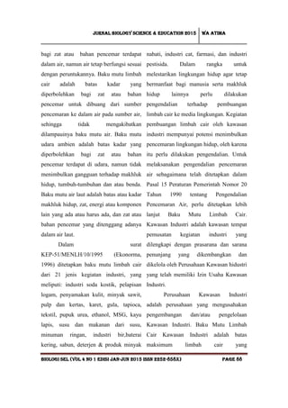 Jurnal Biology Science & Education 2015 Wa atima
BIOLOGI SEL (vol 4 no 1 edisi jan-jun 2015 issn 2252-858x) Page 88
bagi zat atau bahan pencemar terdapat
dalam air, namun air tetap berfungsi sesuai
dengan peruntukannya. Baku mutu limbah
cair adalah batas kadar yang
diperbolehkan bagi zat atau bahan
pencemar untuk dibuang dari sumber
pencemaran ke dalam air pada sumber air,
sehingga tidak mengakibatkan
dilampauinya baku mutu air. Baku mutu
udara ambien adalah batas kadar yang
diperbolehkan bagi zat atau bahan
pencemar terdapat di udara, namun tidak
menimbulkan gangguan terhadap makhluk
hidup, tumbuh-tumbuhan dan atau benda.
Baku mutu air laut adalah batas atau kadar
makhluk hidup, zat, energi atau komponen
lain yang ada atau harus ada, dan zat atau
bahan pencemar yang ditenggang adanya
dalam air laut.
Dalam surat
KEP-51/MENLH/10/1995 (Ekonorma,
1996) ditetapkan baku mutu limbah cair
dari 21 jenis kegiatan industri, yang
meliputi: industri soda kostik, pelapisan
logam, penyamakan kulit, minyak sawit,
pulp dan kertas, karet, gula, tapioca,
tekstil, pupuk urea, ethanol, MSG, kayu
lapis, susu dan makanan dari susu,
minuman ringan, industri bir,baterai
kering, sabun, deterjen & produk minyak
nabati, industri cat, farmasi, dan industri
pestisida. Dalam rangka untuk
melestarikan lingkungan hidup agar tetap
bermanfaat bagi manusia serta makhluk
hidup lainnya perlu dilakukan
pengendalian terhadap pembuangan
limbah cair ke media lingkungan. Kegiatan
pembuangan limbah cair oleh kawasan
industri mempunyai potensi menimbulkan
pencemaran lingkungan hidup, oleh karena
itu perlu dilakukan pengendalian. Untuk
melaksanakan pengendalian pencemaran
air sebagaimana telah ditetapkan dalam
Pasal 15 Peraturan Pemerintah Nomor 20
Tahun 1990 tentang Pengendalian
Pencemaran Air, perlu ditetapkan lebih
lanjut Baku Mutu Limbah Cair.
Kawasan Industri adalah kawasan tempat
pemusatan kegiatan industri yang
dilengkapi dengan prasarana dan sarana
penunjang yang dikembangkan dan
dikelola oleh Perusahaan Kawasan hidustri
yang telah memiliki Izin Usaha Kawasan
Industri.
Perusahaan Kawasan Industri
adalah perusahaan yang mengusahakan
pengembangan dan/atau pengelolaan
Kawasan Industri. Baku Mutu Limbah
Cair Kawasan Industri adalah batas
maksimum limbah cair yang
 