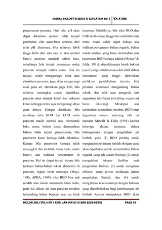 Jurnal Biology Science & Education 2015 Wa atima
BIOLOGI SEL (vol 4 no 1 edisi jan-jun 2015 issn 2252-858x) Page 91
pencemaran perairan. Dari nilai pH akan
dapat diketahui apakah telah terjadi
perubahan sifat asam-basa perairan dari
nilai pH alaminya, bila nilainya lebih
tinggi lebih dari satu unit di atas normal
berarti perairan menjadi terlalu basa,
sebaliknya bila terjadi penurunan maka
perairan menjadi terlalu asam. Bila ini
terjadi, selain mengganggu biota atau
ekosistem perairan, juga akan mengurangi
nilai guna air. Demikian juga TSS, bila
nilainya meningkat cukup signifikan,
perairan akan tampak keruh dan terkesan
kotor sehingga tentu saja mengurangi daya
guna airnya. Dengan demikian, bila
misalnya nilai BOD dan COD suatu
perairan masih normal atau memenuhi
baku mutu, belum dapat disimpulkan
bahwa tidak terjadi pencemaran, bila
parameter kunci lainnya tidak diketahui.
Karena bila parameter lainnya telah
meningkat dan melebihi baku mutu, maka
berarti ada indikasi pencemaran di
perairan. Hal ini dapat terjadi karena bila
terdapat bahan-bahan toksik (beracun) di
perairan, logam berat misalnya (Mays,
1996; APHA, 1989), nilai BOD bisa jadi
rendah atau masih memenuhi baku mutu,
pada hal dalam air atau perairan tersebut
terkandung bahan beracun atau air telah
tercemar. Sebaliknya, bila nilai BOD dan
COD telah cukup tinggi dan melebihi baku
mutu, maka sudah dapat diduga ada
indikasi pencemaran bahan organik. Selain
waktu analisis yang lama, kelemahan dari
penentuan BOD lainnya adalah (Metcalf &
Eddy, 1991): diperlukannya benih bakteri
(seed) yang teraklimatisasi dan aktif dalam
konsentrasi yang tinggi; diperlukan
perlakuan pendahuluan tertentu bila
perairan diindikasi mengandung bahan
toksik; dan efek atau pengaruh dari
organisme nitrifikasi (nitrifying organism)
harus dikurangi. Meskipun ada
kelemahan-kelemahan tersebut, BOD tetap
digunakan sampai sekarang. Hal ini
menurut Metcalf & Eddy (1991) karena
beberapa alasan, terutama dalam
hubungannya dengan pengolahan air
limbah, yaitu (1) BOD penting untuk
mengetahui perkiraan jumlah oksigen yang
akan diperlukan untuk menstabilkan bahan
organik yang ada secara biologi; (2) untuk
mengetahui ukuran fasilitas unit
pengolahan limbah; (3) untuk mengukur
efisiensi suatu proses perlakuan dalam
pengolahan limbah; dan (4) untuk
mengetahui kesesuaiannya dengan batasan
yang diperbolehkan bagi pembuangan air
limbah. Karena nampaknya BOD akan
 