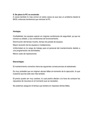 8. De plano la PC no enciende:
A veces también lo mas común en estos casos es que sea un problema desde la
BIOS, entonces tendremos que reiniciar la PC.




Ventajas:

Confiablidad, los equipos operan en mejores condiciones de seguridad, ya que se
conoce su estado, y sus condiciones de funcionamiento.
Disminución del tiempo muerto, tiempo de parada de equipos.
Mayor duración de los equipos e instalaciones.
Uniformidad en la carga de trabajo para el personal del mantenimiento debido a
una programación de actividades.
Menor costo de reparaciones



Desventajas:

El mantenimiento correctivo tiene las siguientes consecuencias al realizárselo:

Es muy probable que se originen alunas fallas al momento de la ejecución, lo que
ocasiona que las este sea más tardado.

El precio puede ser muy costoso, lo cual podría afectar a la hora de comprar los
repuestos de recursos en el momento que se necesiten.

No podemos asegurar el tiempo que tardara en reparase dichas fallas.
 